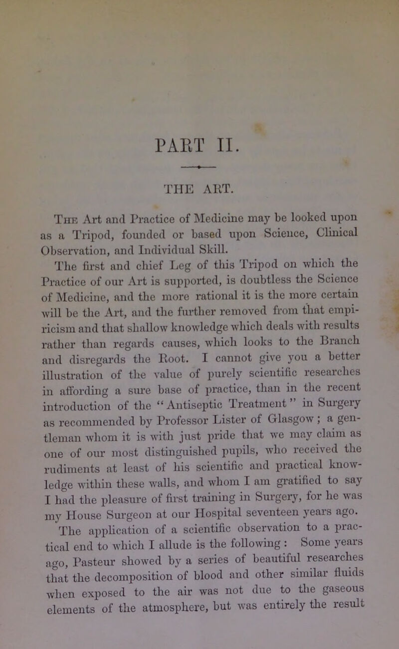 THE ART. The Art and Practice of Medicine may be looked upon as a Tripod, founded or based upon Science, Clinical Observation, and Individual Skill. The fii’st and chief Leg of this Tripod on which the Practice of our Art is supported, is doubtless the Science of Medicine, and the more rational it is the more certain will be the Aid, and the further removed from that empi- ricism and that shallow knowledge which deals with results rather than regai’ds causes, which looks to the Branch and disregards the Boot. I cannot give you a better illustration of the value of purely scientific researches in affording a sm*e base of practice, than in the recent introduction of the “Antiseptic Treatment” in Surgery as recommended by Professor Lister of Glasgow ; a gen- tleman whom it is with just pride that we may claim as one of our most distinguished pupils, who received the rudiments at least of his scientific and practical know- ledge within these walls, and whom I am gi'atified to say I had the pleasure of first training in Surgeiy, for he was my House Surgeon at our Hospital seventeen years ago. The application of a scientific observation to a prac- tical end to which I aUude is the following : Some years ago, Pasteur showed by a series of beautiful researches that the decomposition of blood and other sunilar fluids when exposed to the air was not due to tlie gaseous elements of the atmosphere, but Avas entirely the result