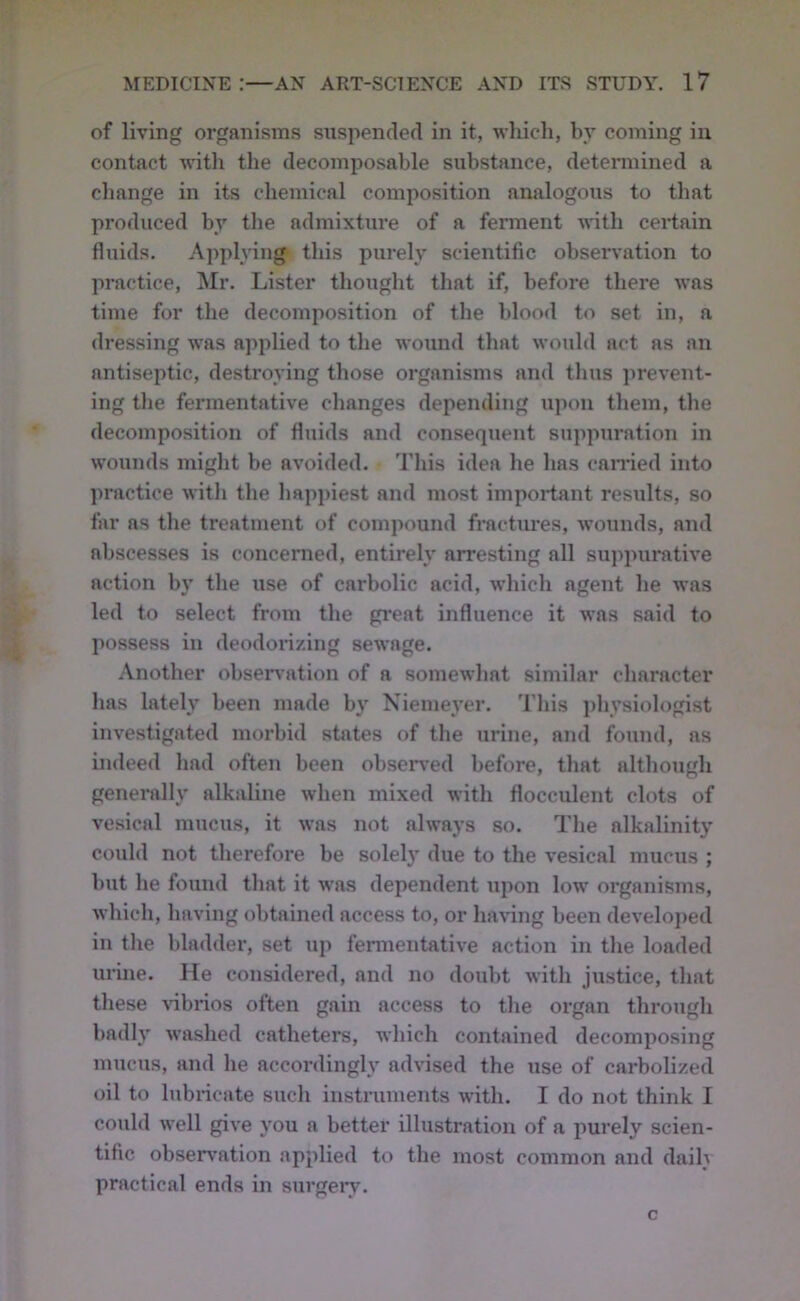 of living organisms snspended in it, which, by coining iu contact with tlie decomposable substance, determined a change in its chemical composition analogous to that produced by tlie admixture of a ferment with certain fluids. Applying this purely scientific observation to practice, Mr. Lister thought that if, before there was time for the decomposition of the blood to set in, a dressing was applied to the wound that would act as an antisejitic, destroying those organisms and thus jirevent- ing the fermentative changes depending upon them, the decomposition of fluids and consequent suppuration in wounds might be avoided. This idea he has earned into jiractice with the hapjiiest and most important results, so far as the treatment of compound fractiu’es, wounds, and abscesses is concerned, entirely arresting all suppurative action bj' the use of carbolic acid, which agent he was led to select from the great influence it was said to possess in deodorizing sewage. .Vnother obseiwation of a somewhat similar character has lately been made by Niemeyer. 'I’his physiologist investigated morbid states of the urine, and found, as indeed bad often been observed before, that altbougb generally alkaline when mixed with flocculent clots of ve.sical mucus, it was not always so. The alkalinity could not therefore be solely due to the vesical muciis ; hut he found that it was dependent Tipon low organisms, which, having obtained access to, or having been develoj)ed in the bladder, set up fermentative action in the loaded urine. He considered, and no doubt with justice, that these Hbrios often gain access to tlie organ through badly w'ashed catheters, which contained decomiiosing mucus, and he accordingly advised the use of carbolized oil to Inbiicate such instruments with. I do not think I could well give you a better illustration of a purely scien- tific observation applied to the most common and daih practical ends in surgery.