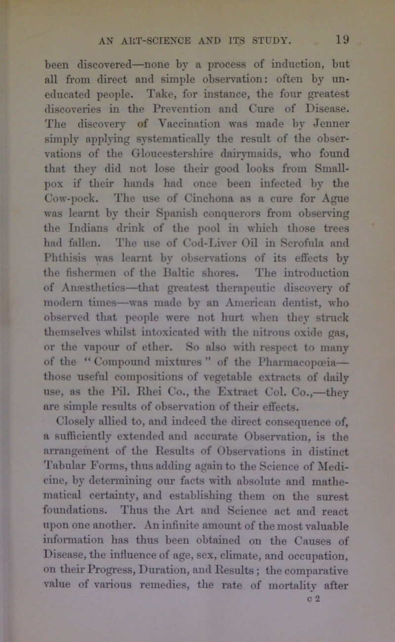 been discovered—none hy a process of induction, but all from direct and simple obsen^ation: often by un- educated people. Take, for instance, the four gi-eatest discoveries in the I’revention and Cure of Disease. The discovery of Vaccination was made by Jenner simply applying systematically the result of the obser- vations of the Gloucestershire daiiymaids, who found tliat the}' did not lose their good looks from Small- pox if their hands had once been infected hy the Cow-pock. The use of Cinchona as a cure for Ague was learnt hy their Spanish conquerors from ohsendng tlie Indians drink of the pool in which those trees had fallen. The use of Cod-Tuver Oil in Scrofula and Phthisis was learnt by observations of its effects hy the fishermen of the Baltic shores. The introduction of Aufesthetics—that greatest therapeutic discover}' of modem times—was made hy an American dentist, who observed that people were not hurt when they struck themselves whilst intoxicated with the nitrous oxide gas, or the vapour of ether. So also witli respect to many of the “ Compound mixtures ” of the Pharmacopoeia— those useful compositions of vegetable extracts of daily use, as the Pil. Rhei Co., the Extract Col. Co.,—they are simple results of obseiwation of their effects. Closely allied to, and indeed the direct consequence of, a sufficiently extended and accurate Observation, is the arrangement of the Results of Observations in distinct 'rahular Fomis, thus adding again to the Science of Medi- cine, hy detennining our facts with absolute and mathe- matical certainty, and establishing them on the surest foundations. Thus the Ai-t and Science act and react upon one another. An infinite amount of the most valuable infonuation has thus been obtained on the Causes of Disease, the influence of age, sex, climate, and occupation, on their Progress, Duration, and Results ; the comparative value of various remedies, the rate of mortality after