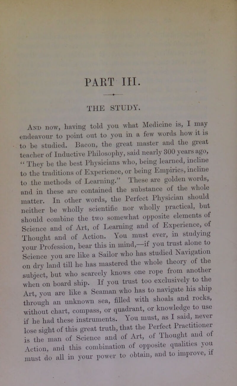 PART III. THE STUDY. And now, having told j'ou what Medicine is, I endeavour to point out to you in a few words how it is to he studied. Bacon, the great master and the great teacher of Inductive I’hilosophy, said nearly 300 years ago, “ They he the best Physicians who, being learned, incline to the traditions of Experience, or being Empn-ics, incline to the methods of Leimiing.” These are golden words, and in these are contained the substance ol the whole matter. In other words, the I’erfect Physician should neither he wholly scientific nor wholly practical, but should combine the two somewhat opposite elements of Science and of Aid, of Learning and of Experience, ol Thought and of Action. You must ever, in studymg yoiu- Profession, bear this in mind,—if you trust alone to Science you are like a Sailor who has studied Navigation on dry land till he has mastered the whole theory ol t le subject, hut who scarcely knows one rope from another when on board ship. If you trust too exclusively to the Ai-t you are like a Seaman who has to navigate his ship through an unknown sea, filled with shoals and rocks, witlioiit chart, compass, or quadrant, or knowledge to use if he had these instruments. Y’’ou must, as I said, nevei lose sight of this gi-eat truth, that the Perfe^ct Practitioner is the man of Science and ol Art, of Ihoiig i am Action, and tliis comhination of opposite (piahties you must do all in your power to obtain, and to improve, it