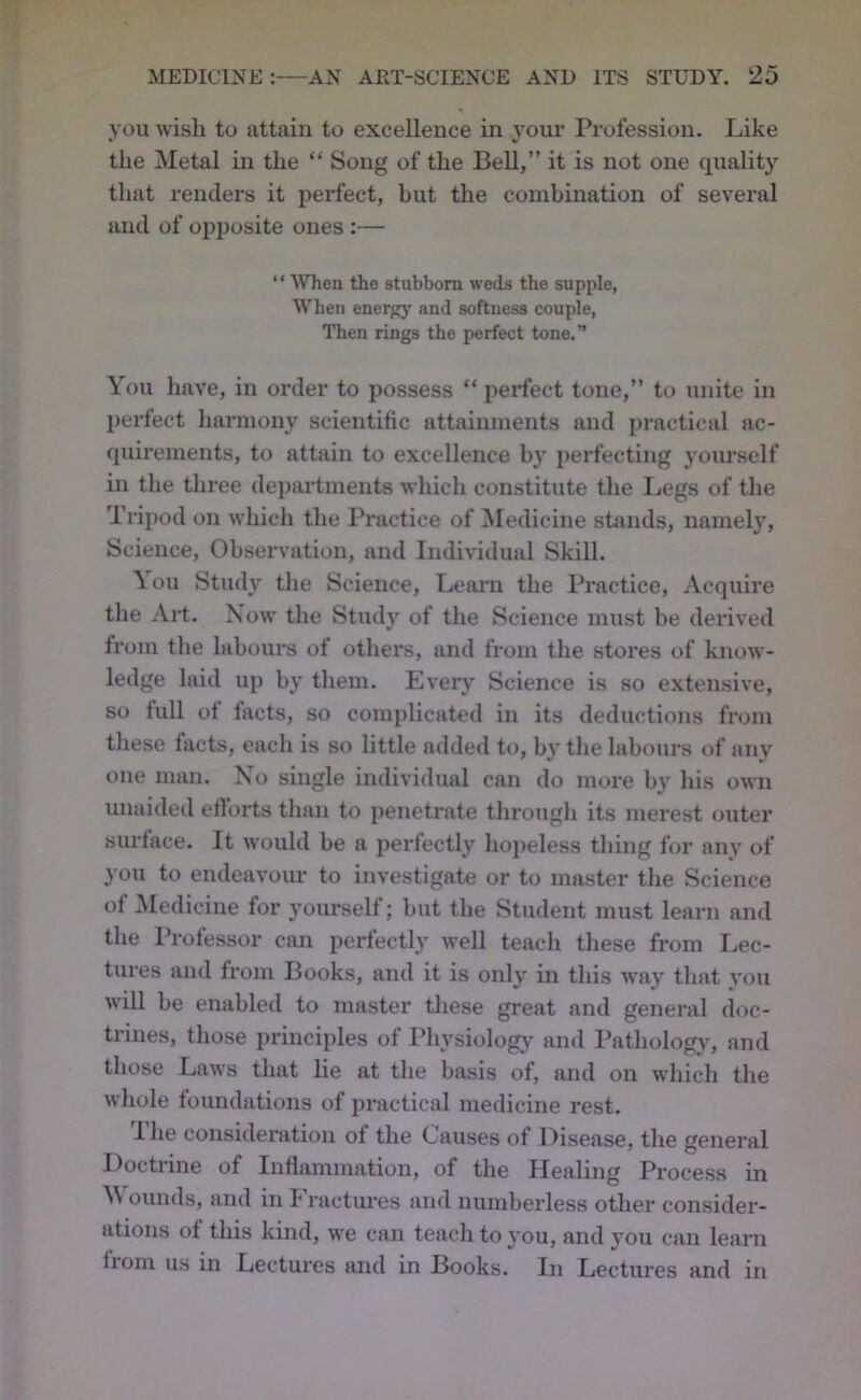 you wish to attain to excellence in your Profession. Like the Metal in the “ Song of the Bell,” it is not one quality that renders it perfect, but the combination of several and of opposite ones :— “ ^Vhen tho stubborn weds the supple, When energj' and softness couple, Then rings the perfect tone.” You have, in order to possess “ perfect tone,” to unite in perfect harmony scientific attainments and practical ac- quirements, to attain to excellence by perfecting yourself in the three departments which constitute the Ijegs of the Tripod on which the Practice of ^ledicine stands, namely. Science, Observation, and Individual Skill. \ou Study the Science, Learn the Practice, Acquire the All. Now the Study of the Science must be derived from the labours of others, and from the stores of kno-w- ledge laid up by them. Every Science is so extensive, so full of lacts, so complicated in its deductions from tliese facts, each is so little added to, by the labours of any one man. No single individual can do more by his own unaided elloils than to penetrate through its merest outer surface. It would be a perfectly hojieless tiling for any of you to endeavour to investigate or to master the Science of ^ledicine for yourself; but the Student must learn and the Professor can perfectly well teach these from Lec- tures and from Books, and it is only in this way that you will be enabled to master these great and general doc- trines, those principles of Physiology and I’atholog)% and those Laws that lie at the basis of, and on which the whole foundations of practical medicine rest. I he consideration of the Causes of Disease, the general Doctrine of Inflammation, of the Healing Process in M ouuds, and in Fractures and numberless other consider- ations of this kind, we can teach to you, and you can learn from us in Lectures and in Books. In Lectures and in