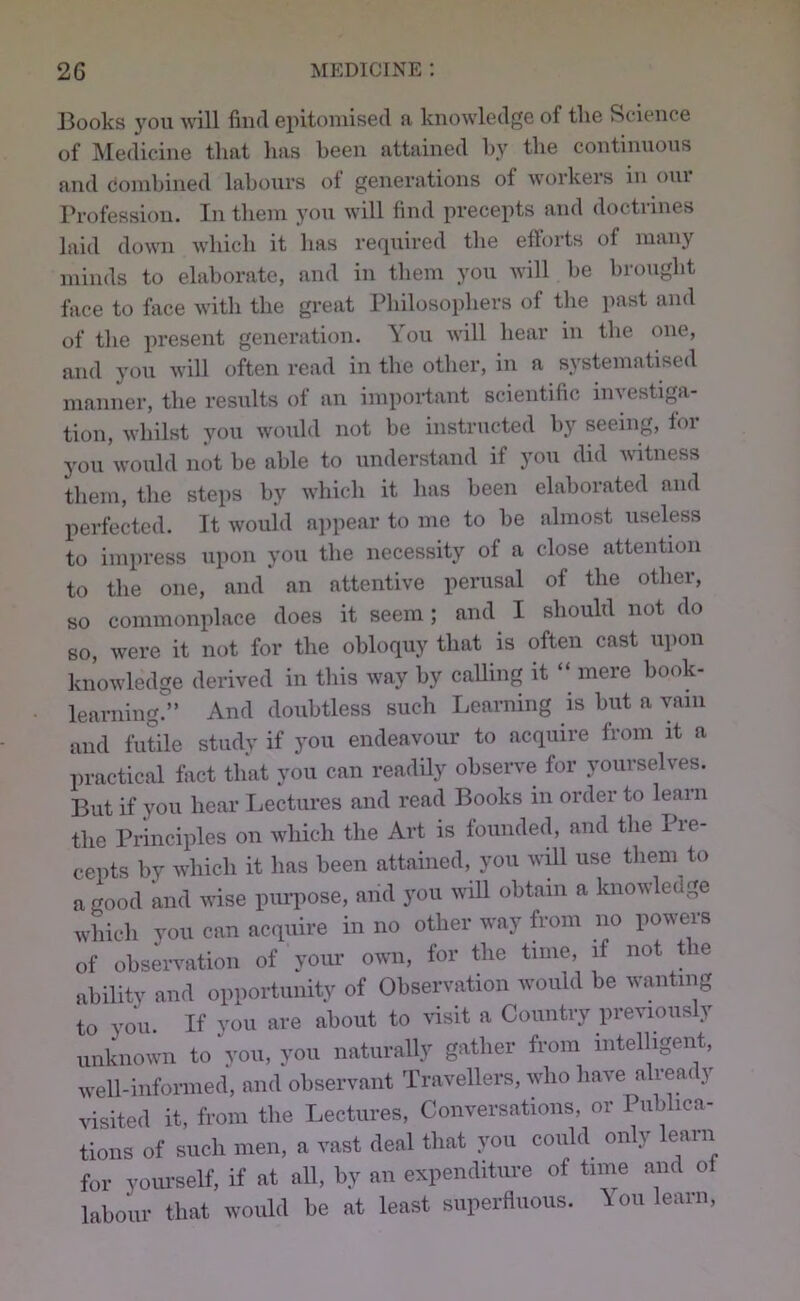 ]3ooks you will find epitomised a knowledge of the Science of ]\Iedicine that has been attained hy the continuous and combined labours of generations of workers in ovii Profession. In them you will find precepts and doctrines laid down which it has required the efforts of many minds to elaborate, and in them you will he hrouglit face to face with the great Pliilosophers of tlie past and of tlie present generation. You will hear in the one, and you will often read in the other, in a systematised manner, the results of an important scientific investiga- tion, whilst you wo;ild not be instriicted hy seeing, for you would not he able to understand if you did witness them, the steps hy wliich it has been elaborated and perfected. It would appear to me to he almost useless to impress upon you the necessity of a close attention to the one, and an attentive perusal of the other, so commonplace does it seem; and I should not do so, were it not for the obloquy that is often cast upon knowledge derived in this way hy calling it “ mere hook- learning.” And doubtless such Learning is hut a vain and futile study if you endeavour to acquire from it a practical fact that you can readily observe for yourselves. But if you hear Ijectures and read Books in order to learn the Principles on which the Art is founded, and the Pre- cepts by which it has been attained, you will use them to a good mid wise purpose, and you will obtain a knowledge which you can acquire in no other way from no powers of observation of your own, for the time, if not t le ability and opportunity of Observation would he wanting to you. If you are about to visit a Country previously unknown to voii, you naturally gather from intelligent, well-informed, and observant Travellers, who have already visited it, from the Lectures, Conversations, or Pub na- tions of such men, a vast deal that you could only learn for yom’self, if at all, hy an expenditure of time and of labour that would he at least superfluous. You learn.