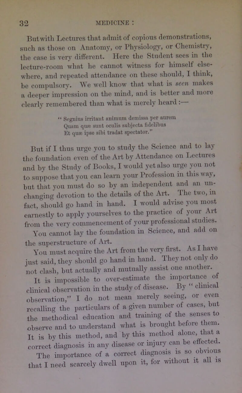 But with Lectures that admit of copious demonstrations, such as those on Anatomy, or PhysiolofO^ oi” Chemistry, the case is very different. Here the Student sees in the lecture-room what he cannot witness for himself else- where, and repeated attendance on these should, I think, he compulsory. e well know that what is seen makes a deeper impression on the mind, and is better and moie clearly remembered than what is merely heard: “ Spgnius irritant aiiimum demissa per aiirein Quam qufe sunt oculis subjecta lidclibus Et quee ipso sibi tradat spectator.” But if I thus urge you to study the Science and to lay the foundation even of the AH by Attendance on T.ectures and by the Study of Books, I would yet also urge you not to suppose that you can learn your Profession in this way, but that you must do so by an independent and an un- changing devotion to the details of the AH. The two, m fact, should go hand in hand. I would advise you most earnestly to apply yourselves to the practice of your Art from the very commencement of your professional studies. You cannot lay the foundation in Science, and add on the superstructure of Art. You must acquire the AH from the very first. As I have just said, they should go hand in hand. They not only do not clash, hut actually and mutually assist one another. It is impossible to over-estimate the importance of clinical ohseiwation in the study of disease. By “ clinical ohseiwation,” I do not mean merely seeing, or even recalling the particulars of a given number of cases, but the methodical education and training of the senses to ohseiwe and to understand what is brought before them. It is by this method, and by this method alone, that a correct diagnosis in any disease or injury can he effected. The importance of a correct diagnosis is so obvious that I need scarcely dwell upon it, for without it all is