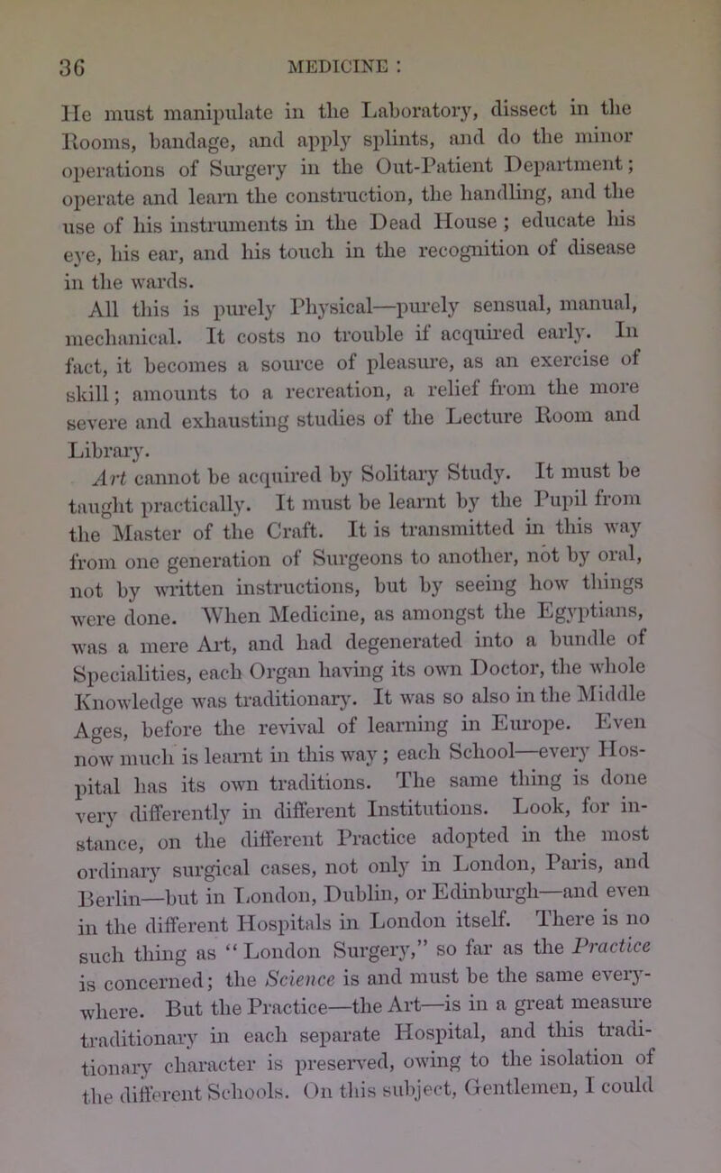 lie must manipulate in the Ijahoratory, dissect in tlie llooms, bandage, and apply splints, and do the minor operations of Surgery in the Out-Patient Department; operate and leam the construction, the handling, and the use of his instruments in the Dead House ; educate liis eye, his ear, and his touch in the recognition of disease in the wards. All this is pm’ely Physical—purely sensual, manual, mechanical. It costs no trouble if acquii-ed early. In fact, it becomes a source of pleasure, as an exercise of skill; amounts to a recreation, a relief from the more severe and exhausting studies of the Lecture Hoorn and Library. Art cannot he acquired by Solitary Study. It must he taught practically. It must be learnt by the Pupil from the Master of the Craft. It is transmitted in this way from one generation of Surgeons to another, not by oral, not by written instructions, but by seeing how things were done. When Medicine, as amongst the Egyptians, was a mere Ait, and had degenerated into a bundle of Specialities, eacli Organ having its own Doctor, the whole Knowledge was traditionar}'. It was so also in the Middle Ages, before the revival of learning in Em-ope. Even now much is learnt in this way; each School—every Hos- pital has its own traditions. The same thing is done very differently in different Institutions. Look, for in- stance, on the different Practice adopted in the most ordinary surgical cases, not only in London, Pai-is, and Berlin—but in Tiondon, Dublin, or Edinburgh—and even in the different Hospitals in London itself. There is no such thing as “ London Surgery,” so far as the Practice is concerned; the Science is and must be the same every- where. But the Practice—the Art—is in a great measure traditionary in each separate Hospital, and this tradi- tionary character is presented, owing to the isolation of the different Schools. On this suliject, Gentlemen, I could