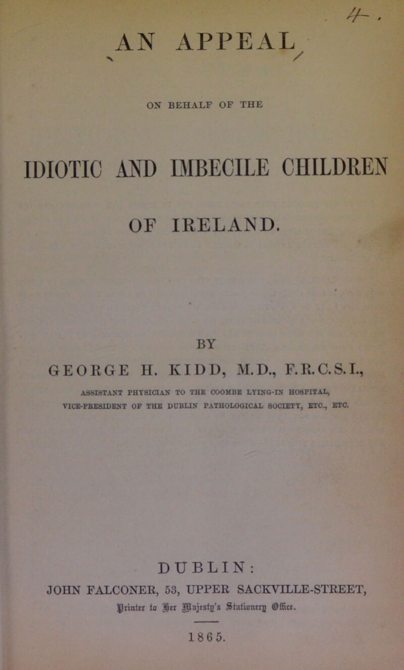 AN APPEAL > / ON BEHALF OF THE IDIOTIC AND IMBECILE CHILDREN OF IRELAND. BY GEORGE H. KIDD, M.D., F.R.C.S.L, AS8I8TAST PHTSICIAJf TO THK OOOHBB LTCfO-IS HO6PITAI1, TlCE-PB£SIOiU<T OP THE DDBUN PATHOLOGICAL BOCIETT, EIO., ETO. DUBLIN : JOHN FALCONER, 53, UPPER SACKVILLE-STREET, ^rintn to |}u gtajtgtj’a Stationtru ©ffia. 186 5.