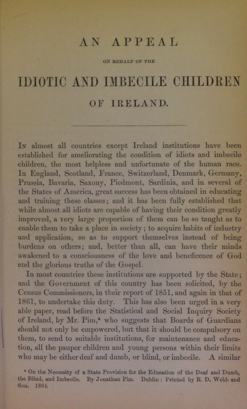 ox BEHALF OF THE IDIOTIC AND IMBECILE CHILDREN OF IRELAND. In almost all countries except Ireland institutions have been established for ameliorating the condition of idiots and imbecile children, the most helpless and unfortunate of the human race. In England, Scotland, France, Switzerland, Denmark, Germany, Prussia, Bavaria, Saxony, Piedmont, Ssirdinia, and in several of the States of America, great success has been obtained in educating and training these classes; and it has been fully established that while aluiost all idiots are capable of having their condition greatly improved, a very large proportion of them can be so taught as to enable them to take a place in society; to acquire habits of industry and appliciition, so as to support themselves instead of being burdens on others; and, better than all, can have their minds awakened to a consciousness of the love and beneficence of God and the glorious truths of the Gospel. In most countries these institutions are supported by the State; and the Government of this country has been solicited, by the Census Commissioners, in their report of 1851, and again in that of 1861, to undertake this duty. This has also been urged in a very able paper, read before the Statistical and Social Inquiry Society of Ireland, by Mr. Pirn,® who suggests that Boards of Guardians should not only be empowered, but that it should be compulsory on them, to send to suitable institutions, for maintenance and educ.a- tion, all the pauper children and young persons within their limits who may be either deaf and dumb, or blind, or imbecile. A similar • On the Necessity of a State Provision for the Education of the Deaf and Dumb, the Blind, and Imbecile. By Jonathan Pirn. Dublin : Printed by R. D. Webb and Sou. 18C1.