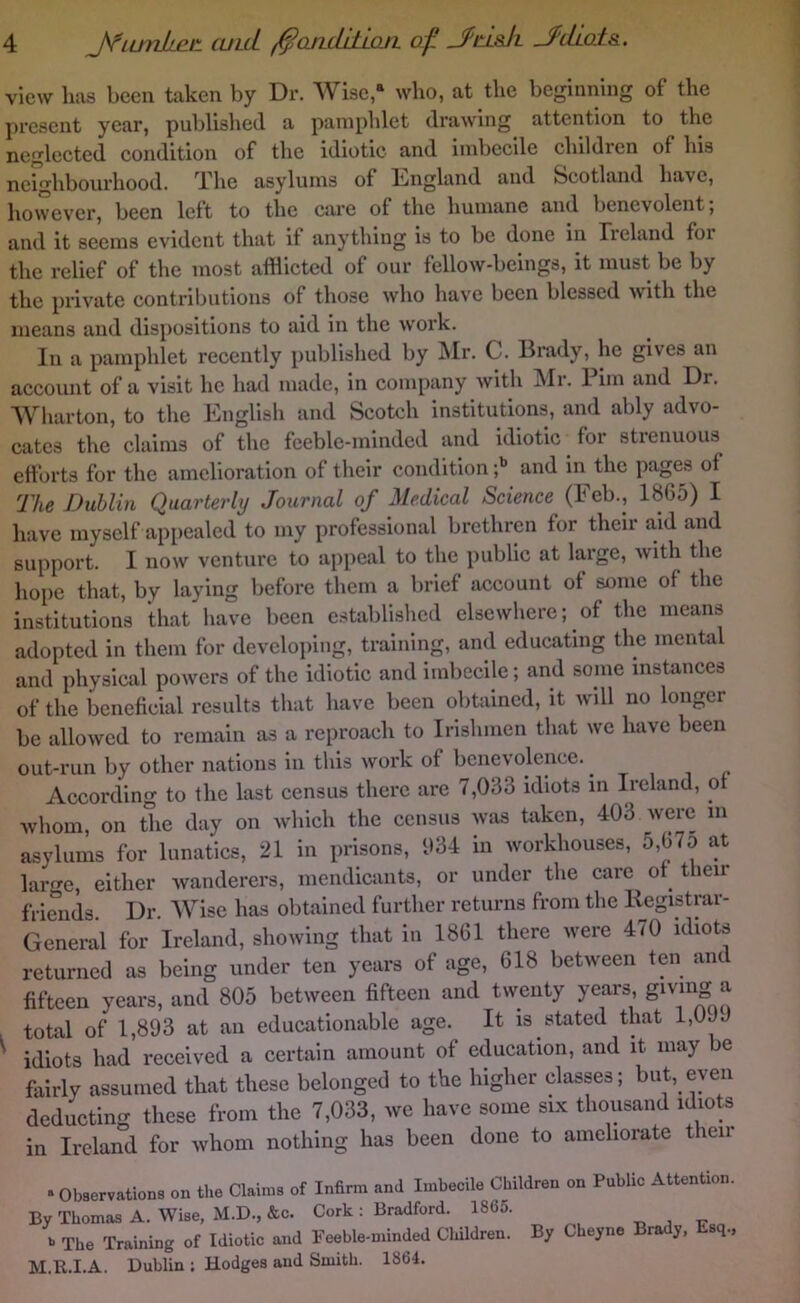 view has been taken by Dr. Wise,“ who, at the beginning of the present year, published a pamphlet drawing attention to the neglected condition of the idiotic and imbecile children of his neighbourhood. d.^he asylums of Iiaigland and Scotland have, however, been left to the care of the humane and benevolent; and it seems evident that it anything is to be done in Treland for the relief of the most afflicted of our fellow-beings, it must be by the private contributions of those who have been blessed with the means and dispositions to aid in the work. In a pamphlet recently published by INIr. C. Brady, he gives an account of a visit he had made, in company with Mr. Piin and Dr. Wharton, to the English and Scotch institutions, and ably advo- cates the claims of the feeble-minded and idiotic for strenuous^ efforts for the amelioration of their condition and in the pages of The Dublin Quarterly Journal of Medical Science (Feb., 1865) I have myself appealed to my professional brethren for their a,id and support. I now venture to appeal to the public at large, with the hope that, by laying before them a brief account of some of the institutions that have been establislicd elsewhere; of the means adopted in them for developing, training, and educating the mental and physical powers of the idiotic and imbecile; and some instances of the beneficial results that have been obtained, it will no longer be allowed to remain as a reproach to Irishmen that we have been out-run by other nations in this work of benevolence. ^ According to the last census there are 7,033 idiots in Ireland, of Avhom, on the day on which the census was taken, 403 were in asylums for lunatics, 21 in prisons, 034 in workhouses, 5,675 at large, either wanderers, mendicants, or under the care of^ their friends Dr. AVise has obtained further returns from the Registrar- General for Ireland, showing that in 1861 there were 470 idiots returned as being under ten years of age, 618 between ten and fifteen years, and 805 between fifteen and twenty years, ^ total of 1,893 at an educationable age. It is stated that 1,0JJ ^ idiots had received a certain amount of education, and it may be fairly assumed that these belonged to the higher classes; but, even deducting these from the 7,033, we have some six thousand idiots in Ireland for whom nothing has been done to ameliorate then • Observations on the Claims of Infirm and Imbecile Children on Public Attention. By Thomas A. Wise, M.D., &c. Cork : Bradford. 1865. f The Training of Idiotic and Peeble-minded Cliildren. By Cheyne Brady, Esq., M.R.I.A. Dublin : Hodges and Smith. 1864.