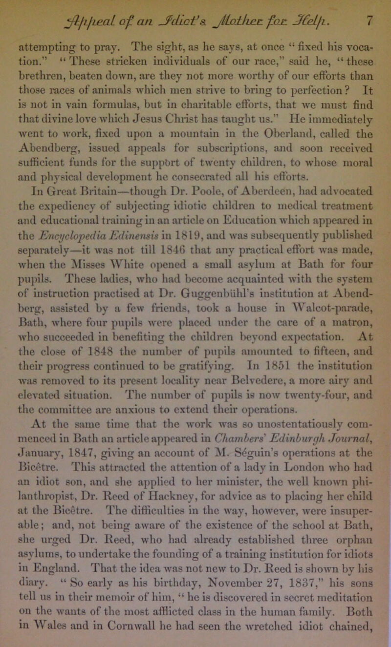attempting to pray. The sight, as he says, at once “ fixed liis voca- tion.” “ These stricken individuals of our race,” sidd he, “ these brethren, beaten down, are they not more worthy of our efforts than those races of animals which men strive to bring to perfection ? It is not in vain formulas, but in charitable efforts, that we must find that divine love which Jesus Christ has taught us.” He immediately went to work, fixed upon a mountain in the Oberland, cidled the Abendberg, issued appeals for subscriptions, and soon received sufficient funds for the support of twenty children, to whose moral and physical development he consecrated all his efforts. In Great Britain—though Dr. Poole, of Aberdeen, had advocated the expediency of subjecting idiotic children to medical treatment and educational training in an article on Education which appeared in the Encyclopedia Edmensis in 1819, and was subsequently published separately—it was not till 1846 that any practiail effort was made, when the ^Misses White opened a small asyhnii at Bath for four puj)ils. These ladies, who had become acquainted with the system of instruction practised at Dr. Guggenblild’s institution at Abend- berg, assisted by a few friends, took a house in Walcot-parade, Bath, where four j)upils were placed under the care of a matron, who succeeded in benefiting the children beyond expectation. At the close of 1848 the number of pupils amotmted to fifteen, and their progress continued to be gratifying. In 1851 the institution was removed to its present locality near Belvedere, a more airy and elevated situation. The number of pupils is now twenty-four, and the committee are anxious to extend their operations. At the same time that the work Avas so unostentatiously com- menced in Bath an article appeared in Chambers' Edinburgh Journal, January, 1847, giving an account of M. Sdguin’s operations at the Bicetre. This attracted the attention of a lady in London w'ho had an idiot son, and she applied to her minister, the Avell known phi- lanthropist, Dr. Reed of Hackney, for advice as to placing her child at the Bicetre. The difficulties in the Avay, however, were insuper- able; and, not being aware of the existence of the school at Bath, she urged Dr. Reed, who had already established three orphan asylums, to undertake the founding of a training institution for idiots in England. That the idea Avas not neAv to Dr. Reed is shoAvn by his diary. “ So early as his birthday, November 27, 1837,” his sons tell us in their memoir of him, “ he is discovered in secret meditation ou the Avants of the most afflicted class in the human family. Both in Wales and in Corawall he had seen the Avretclied idiot chained.