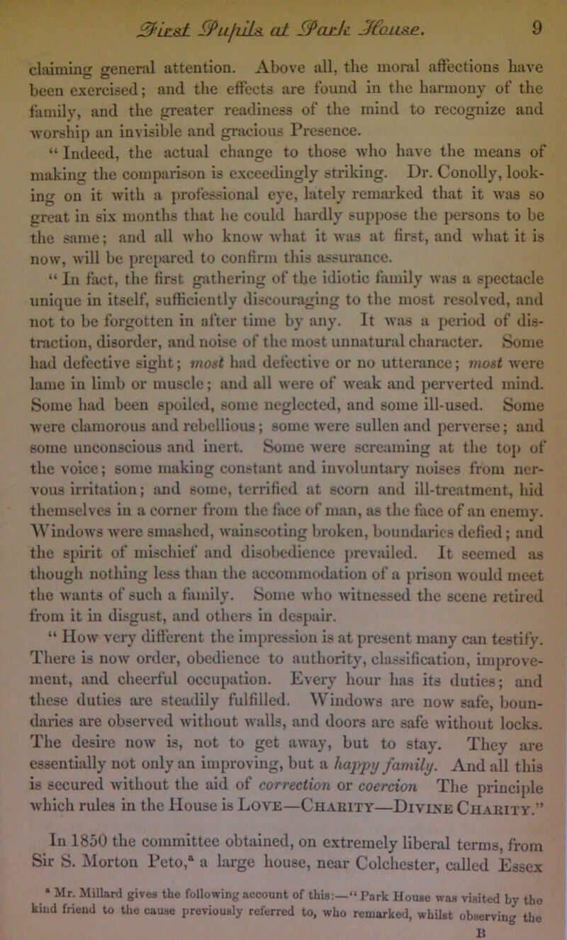 claiming general attention. Above all, the moral affections have been exercised; and the effects are found in the harmony of the family, and the greater readiness of the mind to recognize and worship an invisible and gracious Pi'csence. “ Indeed, the actual change to those who have the means of making the comparison is exceedingly striking. Dr. Conolly, look- ing on it with a professional eye, lately remarked that it was so great in six months that he could hardly suppose the persons to be the same; and all who know what it was at first, and what it is now, will be prepared to confirm this assurance. “ In fact, the first gathering of the idiotic family was a spectacle unique in itself, sufficiently discouraging to the most resolved, and not to be forgotten in after time by any. It wiis a period of dis- traction, disorder, and noise of the most unnatural character. Some had defective sight; ino&l had defective or no utterance; mo&t were lame in limb or muscle; and all were of weak and perverted mind. Some had been spoiled, some neglected, and some ill-used. Some were clamorous and rebellious; some were sullen and perverse; and some unconscious and inert. Some were screaming at the top of the voice; some making constant and involuntary noises from ner- vous irritation; imd some, terrified at scorn and ill-treatment, hid themselves in a corner from the face of man, as the face of an enemy. AN'indows were smashed, wainscoting broken, boundaries defied; and the spirit of mischief and disobedience i)revailed. It seemed as though nothing less than the accommodation of a prison would meet the wants of such a family. Some who witnessed the scene retired from it in disgust, and others in despair. “ How very ditterent the impression is at present many can testify. There is now order, obedience to authority, classification, improve- ment, and cheerful occupation. Every hour has its duties; and these duties are steadily fulfilled. Windows arc now safe, boun- daries are observed without walls, and doors are safe without locks. The desire now is, not to get away, but to stay. They are essentially not only an improving, but a ha-ppxj family. And all this is secured without the aid of correction or coercion The principle which rules in the House is Love—Charity—Divine Charity.” In 1850 the committee obtained, on extremely liberal terms, from Sir S. jMorton Teto, a large house, near Colchester, called Essex * Mr. Millard gives the following account of this;—“Park House was visited by the kind friend to the cause previously referred to, who remarked, whUst observing the B