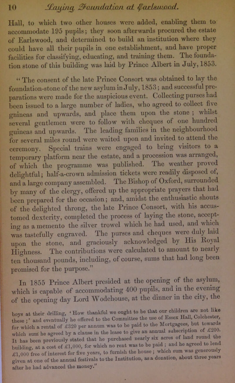 Hall, to which two other houses were added, enabling them to accommodate 195 pupils; they soon afterwards procured the estate of Earlswood, and determined to build an institution where they could have all their pupils in one establishment, and have proper facilities for classifying, educating, and training them. The founda- tion stone of this building was laid by Prince Albert in July, 1853. “ The consent of the late Prince Consort Avas obtained to lay the foundation-stone of the new asylum in July, 1853; and successful pre- parations Avere made for the auspicious event. Collecting purses had been issued to a large number of ladies, Avho agreed to eollect five guineas and upAvards, and place them upon the stone ; Avhilst seA'cral gentlemen AV’ere to follow Avith checpies of one hundred guineas and upAvards. The leading families in the neighbourhood lor seA'eral miles round Avere Avaited upon and invited to attend the ceremony. Special trains Avere engaged to bring visitors to a temporary platform near the estate, and a procession Avas arranged, of Avhich the programme Avas published. The Aveather proved delightful; half-a-crown admission tickets Avere readily disposed of, and a large company assembled. The Bishop of Oxford, surrounded by many of the clergy, offered up the appropriate prayers that had been prepared for the occasion; and, amidst the enthusiastic shouts of the delighted throng, the late Prince Consort, Avith his accus- tomed dexterity, completed the process of laying the stone, accept- ing as a memento the silver troAvcl Avhich he had used, and Avhich Avas tastefully engraved. The })urses and cheques Avere duly laid upon the stone, and graciously acknoAA’ledged by His Koyal Highness. The contributions Avere calculated to amount to nearly ten thousand pounds, including, of course, sums that had long been promised for the purpose.” In 1855 Prince Albert presided at the opening of the asylum, Avhich is capable of accommodating 400 pupils, and in the evening of the opening day Lord Wodehouse, at the dinnei in the city, the boys at their drilling, ‘How thankful we ought to be that our children are not like thie • ’ and eventually he offered to the Committee the use of Lssex Hall, Colchester, for which a rental of £320 per annum was to be paid to the Mortgagees but ^^ar which sum he agreed by a clause in the lease to give an annual subscription of £-00. It has been previously stated that he purchased nearly six acres of land round the buildinK. at a cost of £1,000, for which no rent was to be paid ; and he agreed to lend £1 000 free of interest for five years, to furnish the house ; which sum was generously given at one of the annual festivals to the Institution, as a donation, about three years after he had advanced the money.