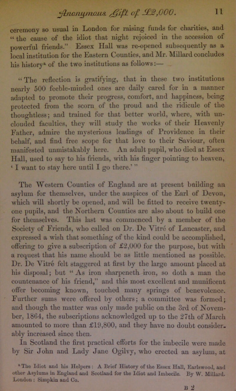 n ^IQJl^nOLLS. of ,000. ceremony so usual in London for raising funds for chai-ities, and “ the cause of the idiot that night rejoiced in the accession of powerful friends.” Essex Hall was re-opened subsequently as a local institution for the Eastern Counties, and Mr. Millard concludes his historj'^ of the two institutions as follows:— “ The reflection is gratifying, that in these two institutions neai-ly 500 feeble-minded ones are daily cared for in a manner adapted to promote their progress, comfort, and happiness, being protected from the sconi of the proud and the ridicule of tlie thoughtless; and trained for that better world, where, with un- clouded faculties, they wiW study the works of their Heavenly Father, admire the mysterious leadings of Providence in their behalf, and find free scope for that love to their Saviour, often manifested unmistakably here. An adult pupil, Avho died at Essex Hall, used to say to his friends, with his finger pointing to heaven, ‘ I want to stay here until I go there.’ ” The Western Counties of England are at present boilding an asylum for themselves, under the auspices of the Earl of Devon, which will shortly be opened, and will be fitted to receive twenty- one pupils, and the Northern Counties are also about to build one for themselves. This last was commenced by a member of the Society of Friends, who called on Dr. De Vitre of Lancaster, and expressed a wish that something of the kind could be accomplished, ofl’ering to give a subscription of £2,000 for the purpose, but with a request that his name should be as little mentioned as possible. Dr. De Vitre felt staggered at first by the large amount placed at his disposal; but “ As iron shaqKineth iron, so doth a man the countenance of his friend,” and this most excellent and munificent otter becoming known, touched many springs of benevolence. Further sums were ottered by others; a committee was formed; and though the matter was only made public on the 3rd of Novem- ber, 1864, the subscriptions acknowledged up to the 27th of March amounted to more than £19,800, and they have no doubt consider, ably increased since then. In Scotland the fih’st practical efforts for the imbecile were made by Sir John and Lady Jane Ogilvy, who erected an asylum, at * The Idiot and his Helpers : A Brief History of the E.ssex Hall, Earlswood, and other Asylums in England and Scotland for the Idiot and Imbecile. By W. Millard. London : Simpkin and Co. B 2