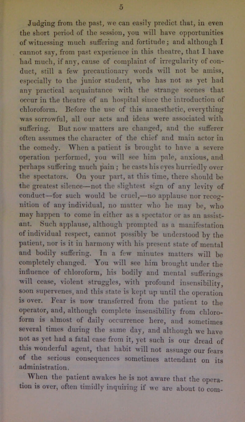 Judging from the past, we can easily predict that, in even the short period of the session, you will have opportunities of witnessing much suffering and fortitude; and although I cannot say, from past experience in this theatre, that I have had much, if any, cause of complaint of irregularity of con- duct, still a few precautionary words will not be amiss, especially to the junior student, who has not as yet had any practical acquaintance with the strange scenes that occur in the theatre of an hospital since the introduction of chloroform. Before the use of this anaesthetic, everything was sorrowful, all our acts and ideas were associated with suffering. But now matters are changed, and the sufferer often assumes the character of the chief and main actor in the comedy. When a patient is brought to have a severe operation performed, you will see him pale, anxious, and perhaps suffering much pain ; he casts his eyes hurriedly over the spectators. On your part, at this time, there should be the greatest silence—not the slightest sign of any levity of conduct—for such would be cruel,—no applause nor recog- nition of any individual, no matter who he may be, who may happen to come in either as a spectator or as an assist- ant. Such applause, although prompted as a manifestation of individual respect, cannot possibly be understood by the patient, nor is it in harmony with his present state of mental and bodily suffering. In a few minutes matters will be completely changed. You will see him brought under the influence of chloroform, his bodily and mental sufferings , t ' O will cease, violent struggles, with profound insensibility, soon supervenes, and this state is kept up until the operation is over. Fear is now transferred from the patient to the operator, and, although complete insensibility from chloro- form is almost of daily occurrence here, and sometimes several times during the same day, and although we have not as yet had a fatal case from it, yet such is our dread of this wonderful agent, that habit will not assuage our fears of the serious consequences sometimes attendant on its administration, When the patient awakes he is not aware that the opera- tion is over, often timidly inquiring if we are about to com-