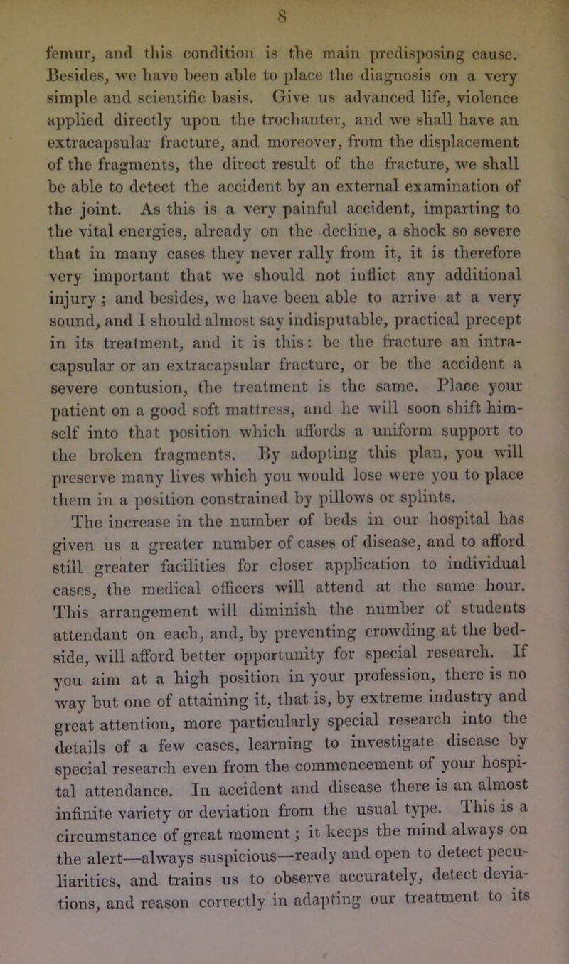 femur, ami this condition is the main predisposing cause. Besides, we have been able to place the diagnosis on a very simple and scientific basis. Give us advanced life, violence applied directly upon the trochanter, and we shall have an extracapsular fracture, and moreover, from the displacement of the fragments, the direct result of the fracture, we shall he able to detect the accident by an external examination of the joint. As this is a very painful accident, imparting to the vital energies, already on the decline, a shock so severe that in many cases they never rally from it, it is therefore very important that we should not inflict any additional injury ; and besides, we have been able to arrive at a very sound, and I should almost say indisputable, practical precept in its treatment, and it is this: be the fracture an intra- capsular or an extracapsular fracture, or be the accident a severe contusion, the treatment is the same. Place your patient on a good soft mattress, and he will soon shift him- self into that position which affords a uniform support to the broken fragments. By adopting this plan, you will preserve many lives which you would lose were you to place them in a position constrained by pillows or splints. The increase in the number of beds in our hospital has given us a greater number of cases of disease, and to afford still greater facilities for closer application to individual cases, the medical officers will attend at the same hour. This arrangement will diminish the number of students attendant on each, and, by preventing crowding at the bed- side, will afford better opportunity for special research. If you aim at a high position in your profession, there is no way but one of attaining it, that is, by extreme industry and great attention, more particularly special research into the details of a few cases, learning to investigate disease by special research even from the commencement of your hospi- tal attendance. In accident and disease there is an almost infinite variety or deviation from the usual type. Ibis is a circumstance of great moment; it keeps the mind always on the alert—always suspicious—ready and open to detect pecu- liarities, and trains us to observe accurately, detect devia- tions, and reason correctly in adapting our treatment to its