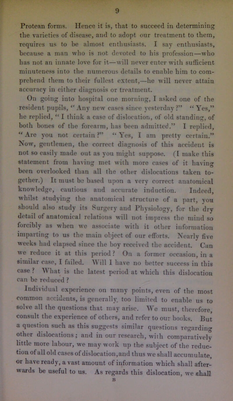 Protean forms. Hence it is, that to succeed in determining the varieties of disease, and to adopt our treatment to them, requires us to be almost enthusiasts. I say enthusiasts, because a man who is not devoted to his profession—who has not an innate love for it—will never enter with sufficient minuteness into the numerous details to enable him to com- prehend them to their fullest extent,—he will never attain accuracy in either diagnosis or treatment. On going into hospital one morning, I asked one of the resident pupils, “ Any new cases since yesterday ?” “ Yes,” he replied, “ I think a case of dislocation, of old standing, of both bones of the forearm, has been admitted.” I replied, “ Are you not certain ?” “ Yes, I am pretty certain.” Now, gentlemen, the correct diagnosis of this accident is not so easily made out as you might suppose. (I make this statement from having met with more cases of it having been overlooked than all the other dislocations taken to- gether.) It must be based upon a very correct anatomical knowledge, cautious and accurate induction. Indeed, whilst studying the anatomical structute of a part, you should also study its Surgery and Physiology, for the dry detail of anatomical relations will not impress the mind so forcibly as when we associate with it other information imparting to us the main object of our efforts. Nearly five weeks had elapsed since the boy received the accident. Can we reduce it at this period? On a former occasion, in a similar case, I failed. ill I have no better success in this case ? What is the latest period at which this dislocation can be reduced ? Individual experience on many points, even of the most common accidents, is generally, too limited to enable us to solve all the questions that may arise. We must, therefore, consult the experience of others, and refer to our books. But a question such as this suggests similar questions regarding other dislocations; and in our research, with comparatively little more labour, we may work up the subject of the reduc- tion of all old cases of dislocation,and thus we shall accumulate, or have ready, avast amouut of information which shall after- wards be useful to us. As regards this dislocation, we ehall B