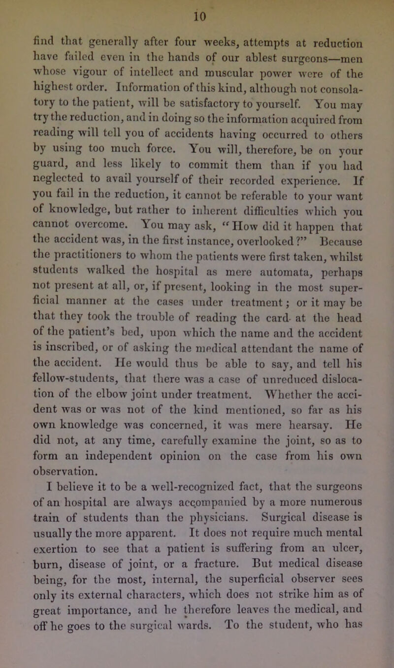 find that generally after four weeks, attempts at reduction have failed even in the hands of our ablest surgeons—men whose vigour of intellect and muscular power were of the highest order. Information of this kind, although not consola- tory to the patient, will be satisfactory to yourself. You may try the reduction, and in doing so the information acquired from reading will tell you of accidents having occurred to others by using too much force. You will, therefore, be on your guard, and less likely to commit them than if you had neglected to avail yourself of their recorded experience. If you fail in the reduction, it cannot be referable to your want of knowledge, but rather to inherent difficulties which you cannot overcome. Y ou may ask, “ How did it happen that the accident was, in the first instance, overlooked V* Because the practitioners to whom the patients were first taken, whilst students walked the hospital as mere automata, perhaps not present at all, or, if present, looking in the most super- ficial manner at the cases under treatment; or it may be that they took the trouble of reading tlie cfird- at the head of the patient’s bed, upon which the name and the accident is inscribed, or of asking the medical attendant the name of the accident. He would thus be able to say, and tell his fellow-students, that there was a case of unreduced disloca- tion of the elbow joint under treatment. Whether the acci- dent was or was not of the kind mentioned, so far as his own knowledge was concerned, it was mere hearsay. He did not, at any time, carefully examine the joint, so as to form an independent opinion on the case from his own observation. I believe it to be a well-recognized fact, that the surgeons of an hospital are always accompanied by a more numerous train of students than the physicians. Surgical disease is usually the more apparent. It does not require much mental exertion to see that a patient is suffering from an ulcer, burn, disease of joint, or a fracture. But medical disease being, for tbe most, internal, the superficial observer sees only its external characters, which does not strike him as of great importance, and he therefore leaves the medical, and off he goes to the surgical wards. To the student, who has
