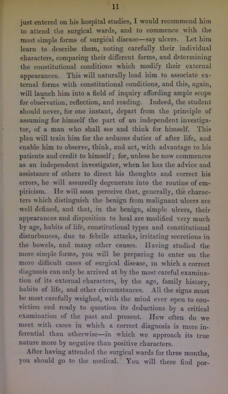just entered on his hospital studies, I would recommend him to attend the surgical wards, and to commence with the most simple forms of surgical disease—say ulcers. Let him learn to describe them, noting carefully their individual characters, comparing their different forms, and determining the constitutional conditions which modify their external appearances. This will naturally lead him to associate ex- ternal forms with constitutional conditions, and this, again, will launch him into a field of inquiry affording ample scope for observation, reflection, and reading. Indeed, the student should never, for one instant, depart from the principle of assuming for himself the part of an independent investiga- tor, of a man who shall see and think for himself. This plan will train him for the arduous duties of after life, and enable him to observe, think, and act, with advantage to his patients and credit to himself; for, unless he now commences as an independent investigator, when he has the advice and assistance of others to direct his thoughts and correct his errors, he will assuredly degenerate into the routine of em- piricism. He will soon perceive that, generally, the charac- ters which distinguish the benign from malignant ulcers are well defined, and that, in the benign, simple ulcers, their appearances and disposition to heal are modified very much by age, habits of life, constitutional types and constitutional disturbances, due to febrile attacks, irritating secretions in the bowels, and many other causes. Having studied the more simple forms, you will be preparing to enter on the more difficult cases of surgical disease, in rvhich a correct diagnosis can only be arrived at by the most careful examina- tion of its external characters, by the age, family history, habits of life, and other circumstances. All the signs must be most carefully weighed, with the mind ever open to con- viction and ready to question its deductions by a critical examination of the past and present. How often do we meet with cases in which a correct diagnosis is more in- ferential than otherwise—in which we approach its true nature more by negative than positive characters. After having attended the surgical wards for three months, you should go to the medical. You will there find por-