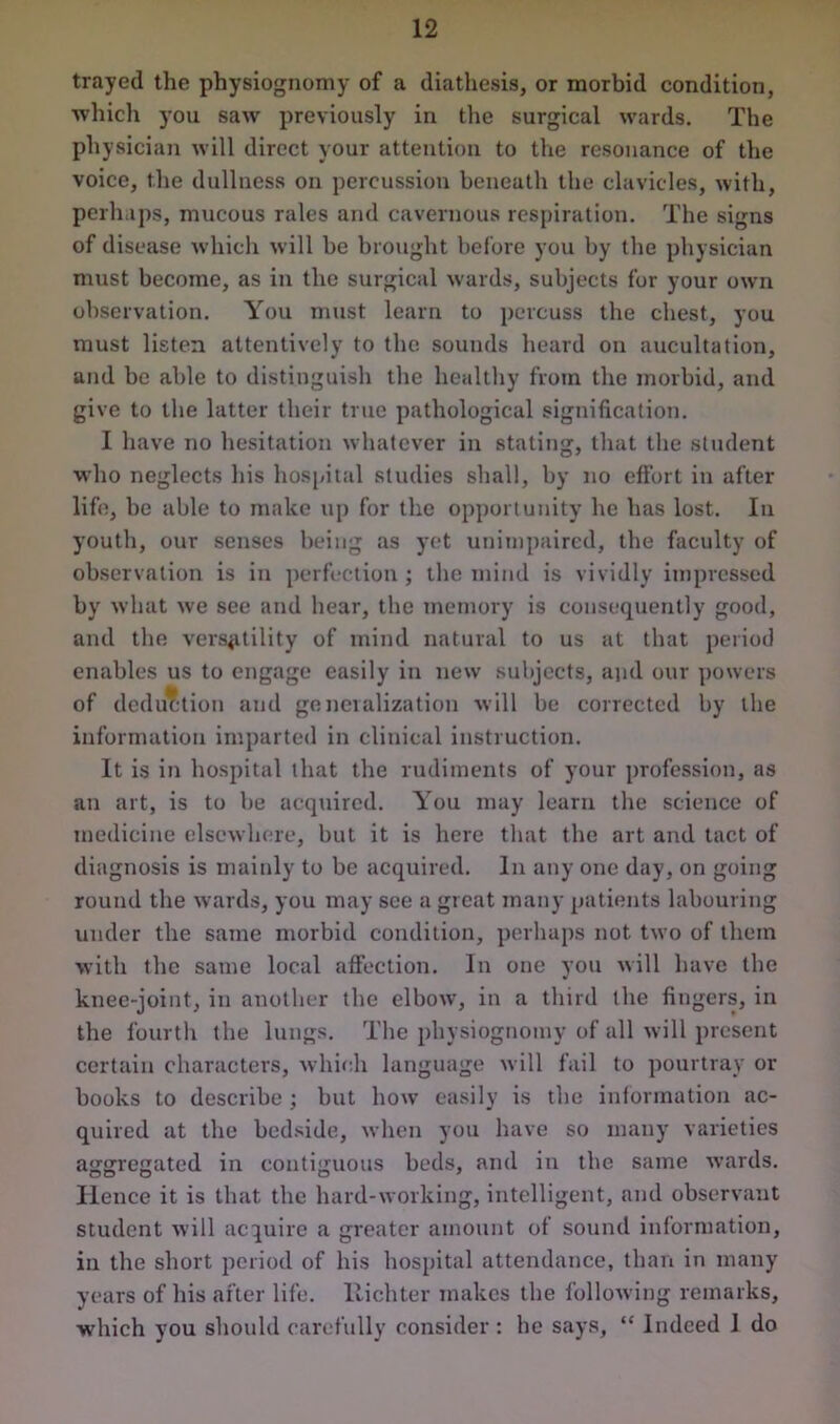 trayed the physiognomy of a diathesis, or morbid condition, which you saw previously in the surgical wards. The physician will direct your attention to the resonance of the voice, the dullness on percussion beneath the clavicles, with, perhaps, mucous rales and cavernous respiration. The signs of disease which will be brought before you by the physician must become, as in the surgical wards, subjects for your own observation. You must learn to percuss the chest, you must listen attentively to the sounds heard on aucultation, and be able to distinguish the healthy from the morbid, and give to the latter their true pathological signification. I have no hesitation whatever in stating, that the student who neglects his hospital studies shall, by no effort in after life, be able to make up for the opportunity he has lost. In youth, our senses being as yet unimpaired, the faculty of observation is in perfection ; the mind is vividly impressed by what we see and hear, the memory is consequently good, and the versatility of mind natural to us at that period en.ibles us to engage easily in new subjects, and our powers of deduction and generalization will be corrected by the information imparted in clinical instruction. It is in hospital that the rudiments of your profession, as an art, is to be acquired. You may learn the science of medicine elsewhere, but it is here that the art and tact of diagnosis is mainly to be acquired. In any one day, on going round the wards, you may see a great many patients labouring under the same morbid condition, perhaps not two of them with the same local affection. In one you will have the knee-joint, in another the elbow, in a third the fingers, in the fourth the lungs. The physiognomy of all will present certain characters, which language will fail to pourtray or books to describe ; but how easily is the information ac- quired at the bedside, when you have so many varieties aggregated in contiguous beds, and in the same wards. Hence it is that the hard-working, intelligent, and observant student will acquire a greater amount of sound information, in the short period of his hospital attendance, than in many years of his after life. Richter makes the following remarks, which you should carefully consider : he says, “ Indeed 1 do