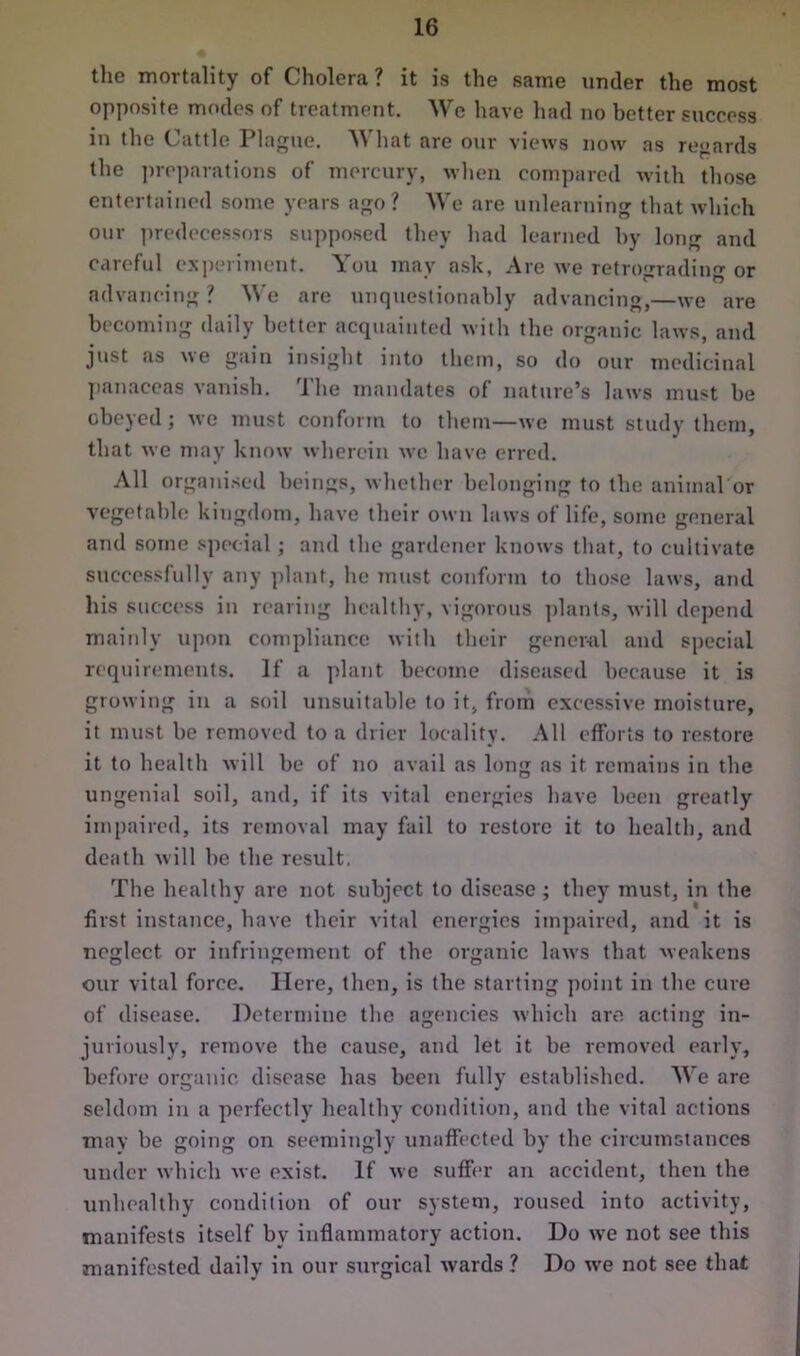 the mortality of Cholera? it is the same under the most opposite modes of treatment. We have had no better success in the Cattle Plague. What are our views now as regards the preparations of mercury, when compared with those entertained some years ago? We are unlearning that which our predecessors supposed they had learned by long and careful experiment. You may ask, Are we retrograding or advancing? We are unquestionably advancing,—we are becoming daily better acquainted with the organic laws, and just as we gain insight into them, so do our medicinal panaceas vanish. The mandates of nature’s laws must be obeyed ; we must conform to them—we must study them, that we may know wherein we have erred. All organised beings, whether belonging to the animal or vegetable kingdom, have their own laws of life, some general and some special; and the gardener knows that, to cultivate successfully any plant, he must conform to those laws, and his success in rearing healthy, vigorous plants, will depend mainly upon compliance with their general and special requirements. If a plant become diseased because it is growing in a soil unsuitable to it, from excessive moisture, it must be removed to a drier locality. All efforts to restore it to health will be of no avail as long as it remains in the ungenial soil, and, if its vital energies have been greatly impaired, its removal may fail to restore it to health, and death will be the result, The healthy are not subject to disease ; they must, in the first instance, have their vital energies impaired, and it is neglect or infringement of the organic laws that weakens our vital force. Here, then, is the starting point in the cure of disease. Determine the agencies which are acting in- juriously, remove the cause, and let it be removed early, before organic disease has been fully established. We are seldom in a perfectly healthy condition, and the vital actions may be going on seemingly unaffected by the circumstances under which we exist. If we suffer an accident, then the unhealthy condition of our system, roused into activity, manifests itself by inflammatory action. Do we not see this manifested daily in our surgical wards ? Do we not see that