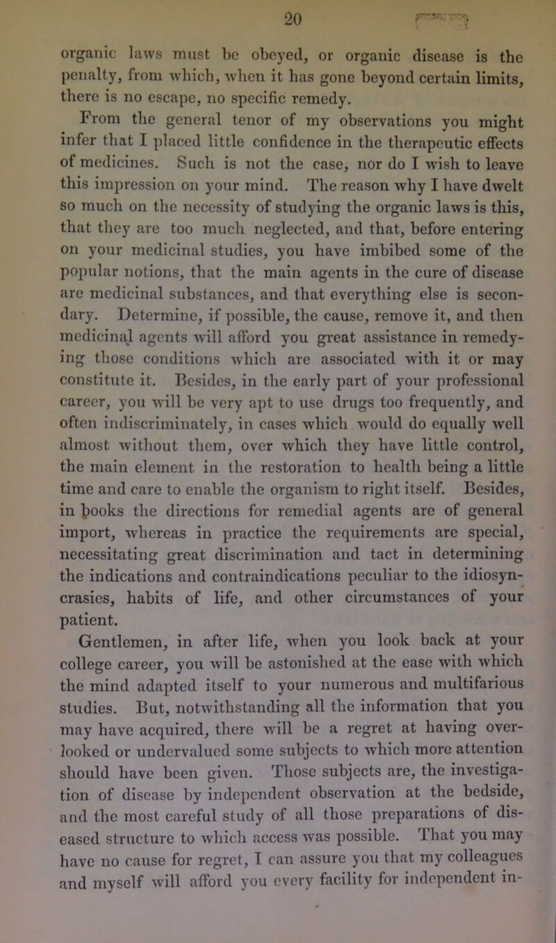 organic laws must be obeyed, or organic disease is the penalty, from which, when it has gone beyond certain limits, there is no escape, no specific remedy. From the general tenor of my observations you might infer that I placed little confidence in the therapeutic effects of medicines. Such is not the case, nor do I wish to leave this impression on your mind. The reason why I have dwelt so much on the necessity of studying the organic laws is this, that they are too much neglected, and that, before entering on your medicinal studies, you have imbibed some of the popular notions, that the main agents in the cure of disease are medicinal substances, and that everything else is secon- dary. Determine, if possible, the cause, remove it, and then medicinal agents will afford you great assistance in remedy- ing those conditions which are associated with it or may constitute it. Besides, in the early part of your professional career, you will be very apt to use drugs too frequently, and often indiscriminately, in cases which would do equally well almost without them, over which they have little control, the main element in the restoration to health being a little time and care to enable the organism to right itself. Besides, in books the directions for remedial agents are of general import, whereas in practice the requirements are special, necessitating great discrimination and tact in determining the indications and contraindications peculiar to the idiosyn- crasies, habits of life, and other circumstances of your patient. Gentlemen, in after life, when you look back at your college career, you will be astonished at the ease with which the mind adapted itself to your numerous and multifarious studies. But, notwithstanding all the information that you may have acquired, there will be a regret at having over- looked or undervalued some subjects to which more attention should have been given. Those subjects are, the investiga- tion of disease by independent observation at the bedside, and the most careful study of all those preparations of dis- eased structure to which access was possible. That you may have no cause for regret, I can assure you that my colleagues and myself will afford you every facility for independent in-