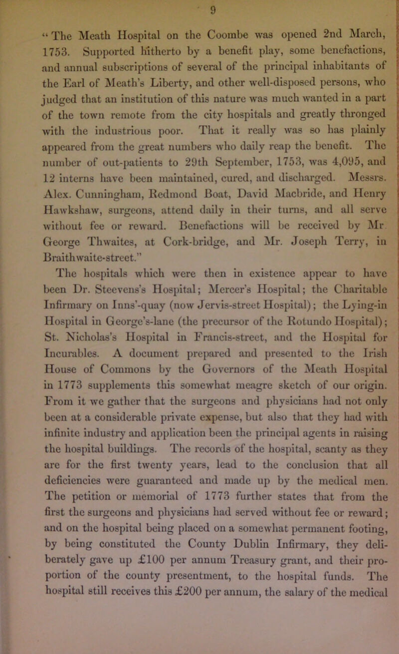 “ The Meath Hospital on the Coorabe was opened 2nd March, 1753. Supported hitherto by a benefit play, some benefactions, and annual subscriptions of several of the principal inhabitants of the Earl of Meath’s Liberty, and other well-disposed persons, who judged that an institution of this nature was much wanted in a part of the town remote from the city hospitals and greatly tlironged with the industrious poor. That it really was so has plainly appeared from the great numbers who daily reap the benefit. The number of out-patients to 29th September, 1753, was 4,095, and 12 interns have been maintained, cured, and discharged. Messrs. Alex. Cunningham, Redmond Boat, David Macbride, and Henry Hawkshaw, surgeons, attend daily in their turns, and all serve without fee or reward. Benefactions will be received by Mr. George Thwaites, at Cork-bridge, and Mr. Joseph Terry, in Braithwaite-street.” The hospitals which were then in existence appear to have been Dr. Steevens’s Hospital; Mercer’s Hospital; the Charitable Infirmary on Inns’-quay (now Jervis-street Hospital); the Lying-in Hospital in George’s-lane (the precursor of the Rotundo Hospital); St. Nicholas’s Hospital in Francis-street, and the Hospital for Incurables. A document prepared and presented to the Irish House of Commons by the Governors of the Meath Hospital in 1773 supplements this somewhat meagre sketch of our origin. From it we gather that the surgeons and physicians had not only been at a considerable private expense, but also that they had with infinite industry and application been the principal agents in raising the hospital buildings. The records of the hospital, scanty as they are for the first twenty years, lead to the conclusion that all deficiencies were guaranteed and made up by the medical men. The petition or memorial of 1773 further states that from the first the surgeons and physicians had served without fee or reward; and on the hospital being placed on a somewhat permanent footing, by being constituted the County Dublin Infirmary, they deli- berately gave up £100 per annum Treasury grant, and their pro- portion of the county presentment, to the hospital funds. The hospital still receives this £200 per annum, the salary of the medical