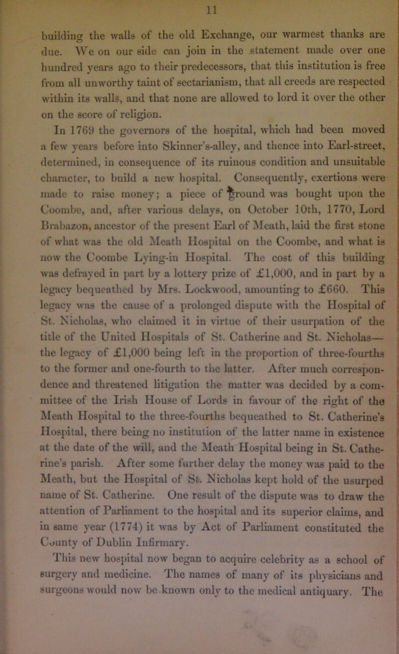 building the walls of the old Exchange, our warmest thanks are due. We on our side can join in the statement made over one hundred years ago to their predecessors, that this institution is free from all unworthy taint of sectarianism, that all creeds are respected within its walls, and that none are allowed to lord it over the other on the score of religion. In 1769 the governors of the hospital, which had been moved a few’ years before into Skinner’s-alley, and thence into Earl-street, determined, in consequence of its ruinous condition and unsuitable character, to build a new’ hospital. Consequently, exertions were made to raise money; a piece of ground was bought upon the Coombe, and, after various delays, on October 10th, 1770, Lord Brabazon, ancestor of the present Earl of Meath, laid the first stone of what was the old Meath Hospital on the Coombe, and what is now the Coombe Lying-in Hospital. The cost of this building was defrayed in part by a lottery prize of £1,000, and in part by a legacy bequeathed by Mrs. Lockwood, amounting to £660. This legacy was the cause of a prolonged dispute with the Hospital of St. Nicholas, who claimed it in virtue of their usurpation of the title of the United Hospitals of St. Catherine and St. Nicholas— the legacy of £1,000 being left in the proportion of three-fourths to the former and one-fourth to the latter. After much correspon- dence and threatened litigation the matter was decided by a com- mittee of the Irish House of Lords in favour of the right of the Meath Hospital to the three-fourths bequeathed to St. Catherine’s Hospital, there being no institution of the latter name in existence at the date of the will, and the Meath Hospital being in St. Cathe- rine’s parish. After some further delay the money was paid to the Meath, but the Hospital of St. Nicholas kept hold of the usurped name of St. Catherine. One result of the dispute was to draw the attention of Parliament to the hospital and its superior claims, and in same year (1774) it was by Act of Parliament constituted the County of Dublin Infirmary. This new hospital now began to acquire celebrity as a school of surgery and medicine. The names of many of its physicians and surgeons would now be.known only to the medical antiquary. The