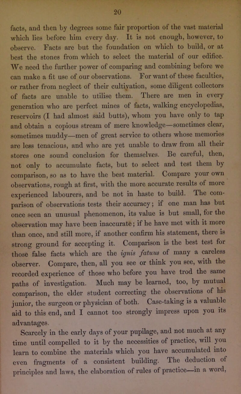 facts, and then by degrees some fair proportion of the vast material which lies before him every day. It is not enough, however, to observe. Facts are but the foundation on which to build, or at best the stones from which to select the material of our edifice. We need the further power of comparing and combining before we can make a fit use of our observations. For Avant of these faculties, or rather from neglect of their cultivation, some diligent collectors of facts are unable to utilise them. There are men in every generation Avho are perfect mines of facts, Avalking encyclopedias, reservoirs (I had almost said butts), Avhom you have only to tap and obtain a copious stream of mere knoAvledge—sometimes clear, sometimes muddy—men of great service to others Avhose memories are less tenacious, and who are yet unable to draAV from all their stores one sound conclusion for themselves. Be careful, then, not only to accumulate facts, but to select and test them by comparison, so as to have the best material. Compare your oavii observations, rough at first, Avitli the more accurate results of moi*e experienced labourers, and be not in haste to build. The com- parison of observations tests their accuracy; if one man has but once seen an unusual phenomenon, its value is but small, for the observation may have been inaccurate; if he have met Avith it more than once, and still more, if another confirm his statement, there is strong ground for accepting it. Comparison is the best test foi those false facts which are the ignis fatuus of many a careless observer. Compare, then, all you see or think you see, Avith the recorded experience of those Avho before you have trod the same paths of investigation. Much may be learned, too, by mutual comparison, the elder student correcting the observations of his junior, the sui’geon or physician of both. Case-taking is a valuable aid to this end, and I cannot too strongly impress upon you its advantages. Scarcely in the early days of your pupilage, and not much at any time until compelled to it by the necessities of practice, Avill 3 ou learn to combine the materials Avhich you have accumulated into even fragments of a consistent building. The deduction of principles and Iuavs, the elaboration of rules of practice in a Avoid,