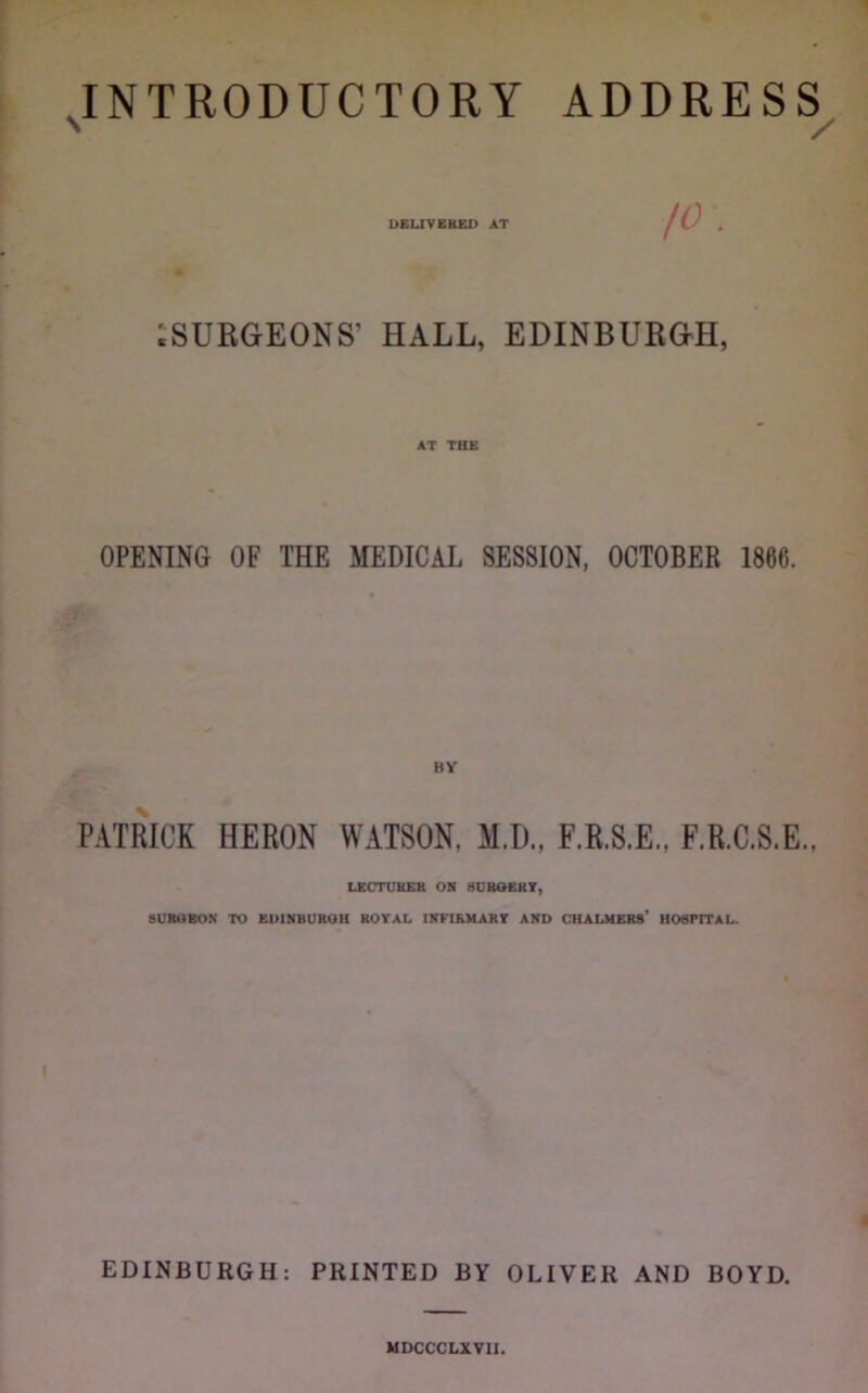 INTRODUCTORY ADDRESS^ D£UVER£X> AT ^SURGEONS’ HALL, EDINBURGH, AT THE OPENING OF THE MEDICAL SESSION, OCTOBER 1866. BY PATRICK HERON WATSON, M.D., F.R.S.E., F.R.C.S.E., LECTURER OR 4UBOERT, SURGEON TO EDIMBUROH ROYAL INFIRMARY AND CHALMERS* HOSPITAL. EDINBURGH: PRINTED BY OLIVER AND BOYD. MDCCCLXVII.