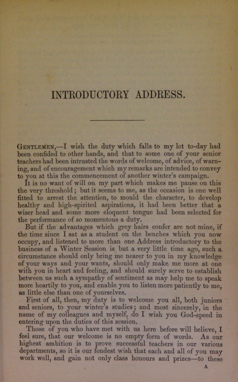 Gentlemen,—I wish the duty which falls to my lot to-day had been confided to other hands, and that to some one of your senior teachers had been intrusted the words of welcome, of advice, of warn- ing, and of encouragement which my remarks are intended to convey to you at this the commencement of another winter’s campaign. It is no want of will on my part which makes me pause on this the very threshold; but it seems to me, as the occasion is one well fitted to arrest the attention, to mould the character, to develop healthy and high-spirited aspirations, it had been better that a wiser head and some more eloquent tongue had been selected for the performance of so momentous a duty. But if the advantages which grey hairs confer are not mine, if the time since I sat as a student on the benches which you now occupy, and listened to more than one Address introductory to the business of a Winter Session is but a very little time ago, such a circumstance should only bring me nearer to you in my knowledge of your ways and your wants, should only make me more at one with you in heart and feeling, and should surely serve to establish between us such a sympathy of sentiment as may help me to speak more heartily to you, and enable you to listen more patiently to me, as little else than one of yourselves. First of all, then, my duty is to welcome you all, both juniors and seniors, to your winter s studies; and most sincerely, in the name of my colleagues and myself, do I wish you God-speed in entering upon the duties of this session. Those of you who have met with us here before will believe, I feel sure, that our welcome is no empty form of words. As our highest ambition is to prove successful teachers in our various departments, so it is our fondest wish that each and all of you may work well, and gain not only class honours and prizes—to these A