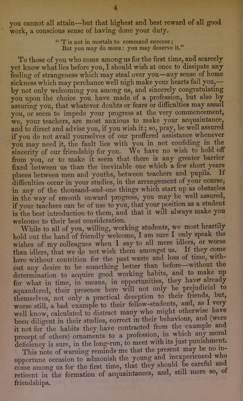 you cannot all attain—^but that highest and best reward of all good work, a conscious sense of having done your duty. “ ’T is not in mortals to command success ; But you may do more: you may deserve it. To those of you who come among us for the first time, and scarcely yet know what lies before you, I should wish at once to dissipate any feeling of strangeness which may steal over you—any sense of home sickness which may perchance well nigh make your hearts fail you,— by not only welcoming you among us, and sincerely congratulating you upon the choice you have made of a profession, but also b^ assuring you, that whatever doubts or fears or difficulties may assail you, or seem to impede your progress at the very commencement, we, your teachers, are most anxious to make your acquaintance, and to direct and advise you, if you wish it; so, pi'ay, be well assured if you do not avail yourselves of our proffered assistance whenever you may need it, the fault lies with you in not confiding in the sincerity of our friendship for you. We have no wish to hold off from you, or to make it seem that there is any greater barrier fixed between us than the inevitable one which a few short years places between men and youths, between teachers and pupils. If difficulties occur in your studies, in the arrangement of your course, in any of the thousand-and-one things which start up as obstacles in the way of smooth onward progress, you may be well assured, if your teachers can be of use to you, that your position as a student is the best Introduction to them, and that it will always make you welcome to their best consideration. While to all of you, willing, working students, we most heartily hold out the hand of friendly welcome, I am sure I only speak the wishes of my colleagues when 1 say to all mere idlers, or worse than idlers, that we do not wish them amongst us. If they come here without contrition for the past waste and loss of tirne, out any desire to be something better than before without t e determination to acquire good working habits, and to make up for what in time, in means, in opportunities, they have? already squandered, their presence here will not only be prejudicial to themselves, not only a practical deception to their friends, but, worse still, a bad example to their fellow-students, and, as \ery well know, calculated to distract many who might otherwise have been diligent in their studies, correct in their behaviour, and (were it not for the habits they have contracted from the^ example and precept of others) ornaments to a profession, in which any moral deficiency is sure, in the long-run, to meet with its just punishmen . This note of warning reminds me that the present may be no in- opportune occasion to admonish the young and inexperienced who come among us for the first time, that they should be careful and reticent in the formation of acquaintances, and, sti more so, friendships.