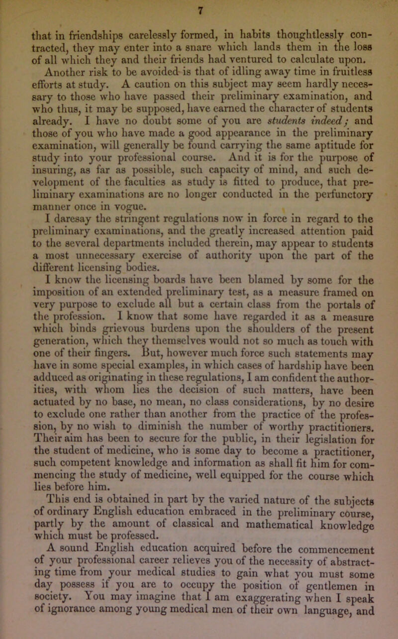 that in friendships carelessly formed, in habits thoughtlessly con- tracted, they may enter into a snare wliich lands them in the loss of all which they and their friends had ventured to calculate upon. Another risk to be avoided is that of idling away time in fruitless efforts at study. A caution on this subject may seem hardly neces- sary to those who have passed their preliminary examination, and who thus, it may be supposed, have earned the character of students already. I have no doubt some of you are students indeed; and those of you who have made a good appearance in the preliminary examination, will generally be found carrying the same aptitude for study into your professional course. And it is for the purpose of insuring, as far as possible, such capacity of mind, and such de- velopment of the faculties as study is fitted to produce, that pre- liminary examinations are no longer conducted in the perfunctory manner once in vogue. I daresay the stringent regulations now in force in regard to the preliminary examinations, and the greatly increased attention paid to the several departments included therein, may appear to students a most unnecessary exercise of authority upon the part of the different licensing bodies. I know the licensing boards have been blamed by some for the imposition of an extended preliminary test, as a measure framed on very purpose to exclude all but a certain class from the portals of the profession. 1 know that some have regarded it as a measure which binds grievous burdens upon the shoulders of the present generation, which they themselves would not so much as touch with one of their fingers. But, however much force such statements may have in some special examples, in which cases of hardship have been adduced as originating in these regulations, 1 am confident the author- ities, with whom lies the decision of such matters, have been actuated by no base, no mean, no class considerations, by no desire to exclude one rather than another from the practice of the profes- sion, by no wish to diminish the number of worthy practitioners. Their aim has been to secure for the public, in their legislation for the student of medicine, who is some day to become a practitioner, such competent knowledge and information as shall fit him for com- mencing the study of medicine, well equipped for the course which lies before him. This end is obtained in part by the varied nature of the subjects of ordinary English education embraced in the preliminary course, partly by the amount of classical and mathematical knowledge which must be professed. A sound English education acquired before the commencement of your professional career relieves you of the necessity of abstract- ing time from your medical studies to gain what you must some day possess if you are to occupy the position of gentlemen in society. You may imagine that 1 am exaggerating when I speak of ignorance among young medical men of their own language, and