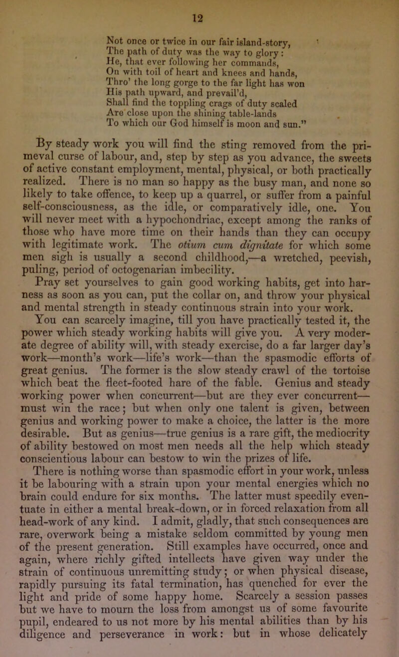 Not once or twice in our fair island-story, ■ The path of duty was the way to glory : He, that ever following her commands. On with toil of heart and knees and hands, Thro’ the long gorge to the far light has won His path upward, and prevail’d, Shall find the toppling crags of duty scaled Are close upon the shining table-lands To which our God himself is moon and sun.” By steady work you will find the sting removed from the pri- meval curse of labour, and, step by step as you advance, the sweets of active constant employment, mental, physical, or both practically realized. There is no man so happy as the busy man, and none so likely to take offence, to keep up a quarrel, or suffer from a painful self-consciousness, as the idle, or comparatively idle, one. You will never meet with a hypochondriac, except among the ranks of those whp have more time on their hands than they can occupy with legitimate work. The otium cum dignitate for which some men sigh is usually a second childhood,—a wretched, peevish, puling, period of octogenarian imbecility. Pray set yourselves to gain good working habits, get into har- ness as soon as you can, put the collar on, and throw your physical and mental strength in steady continuous strain into your work. You can scarcely imagine, till you have practically tested it, the power which steady working habits will give you. A very moder- ate degree of ability will, with steady exercise, do a far larger day’s work—month’s work—life’s work—than the spasmodic efforts of great genius. The former is the slow steady crawl of the tortoise W’hich beat the fleet-footed hare of the fable. Genius and steady working power when concurrent—but are they ever concurrent— must win the race; but when only one talent is given, between genius and working power to make a choice, the latter is the more desirable. But as genius—tnie genius is a rare gift, the mediocrity of ability bestowed on most men needs all the help which steady conscientious labour can bestow to win the prizes of life. There is nothing worse than spasmodic effort in your work, unless it be labouring with a strain upon your mental energies which no brain could endure for six months. The latter must speedily even- tuate in either a mental break-down, or in forced relaxation from all head-work of any kind. I admit, gladly, that such consequences are rare, overwork being a mistake seldom committed by young men of the present generation. Still examples have occurred, once and again, where richly gifted intellects have given way under the strain of continuous unremitting study; or when physical disease, rapidly pursuing its fatal termination, has quenched for ever the light and pride of some happy home. Scarcely a session passes but we have to mourn the loss from amongst us of some favourite pupil, endeared to us not more by his mental abilities than by his diligence and perseverance in work: but in whose delicately