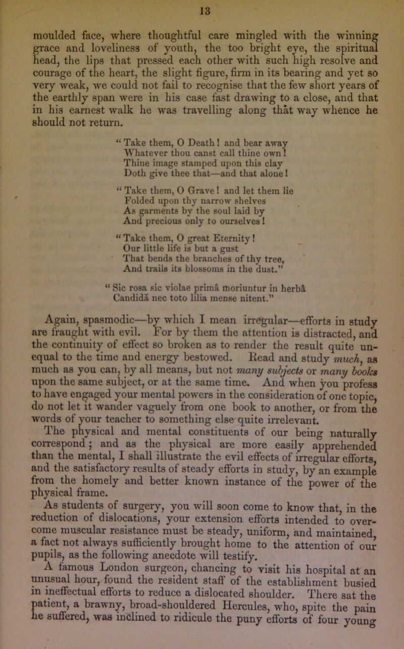 moulded face, where thoughtful care mingled with the winning CTace and loveliness of youth, the too bright eye, the spiritu^ head, the lips that pressed each other with such high resolve and courage of the heart, the slight figure, firm in its bearing and yet so very weak, we could not fail to recognise that the few short years of the earthly span were in his case fast drawing to a close, and that in his earnest walk he was travelbng along that way whence he should not return. “ Take them, 0 Death! and bear away Whatever thou canst call thine own I Thine image stamped upon this clay Doth give thee that—and that alone 1 “ Take them, O Grave ! and let them lie Folded upon thy narrow shelves As garments by the soul laid by And precious only to ourselves I “ Take them, 0 great Eternity! Our little life is but a gust That bends the branches of thy tree, And trails its blossoms in the dust.” “ Sic rosa sic violae prima moriuntur in herbi Candida nec toto lilia mense nitent.” Again, spasmodic—by which I mean irregular—efforts in study are fraught with evil. For by them the attention is distracted, and the continuity of effect so broken as to render the result quite un- equal to the time and energy bestowed. liead and study much, as much as you can, by all means, but not many subjects or many hooks upon the same subject, or at the same time. And when you profess to have engaged your mental powers in the consideration of one topic, do not let it wander vaguely from one book to another, or from the words of your teacher to something else quite irrelevant. The physical and mental constituents of our being naturally corresDond; and as the physical are more easily apprehended than the mental, I shall illustrate the evil effects of irregular efforts and the satisfactoiy results of steady efforts in study, by an example from the homely and better known instance of the power of the physical frame. As students of surgery, you will soon come to know that, in the reduction of dislocations, yoxir extension efforts intended to over- come muscular resistance must be steady, uniform, and maintained a fact not always sufficiently brought home to the attention of our pupils, as the following anecdote will testify. A famous London surgeon, chancing to visit his hospital at an unusual hour, found the resident staff of the establishment busied in ineffectual efforts to reduce a dislocated shoulder. There sat the natient, a brawny, broad-shouldered Hercules, who, spite the pain he suffered, was inclined to ridicule the puny efforts of four young