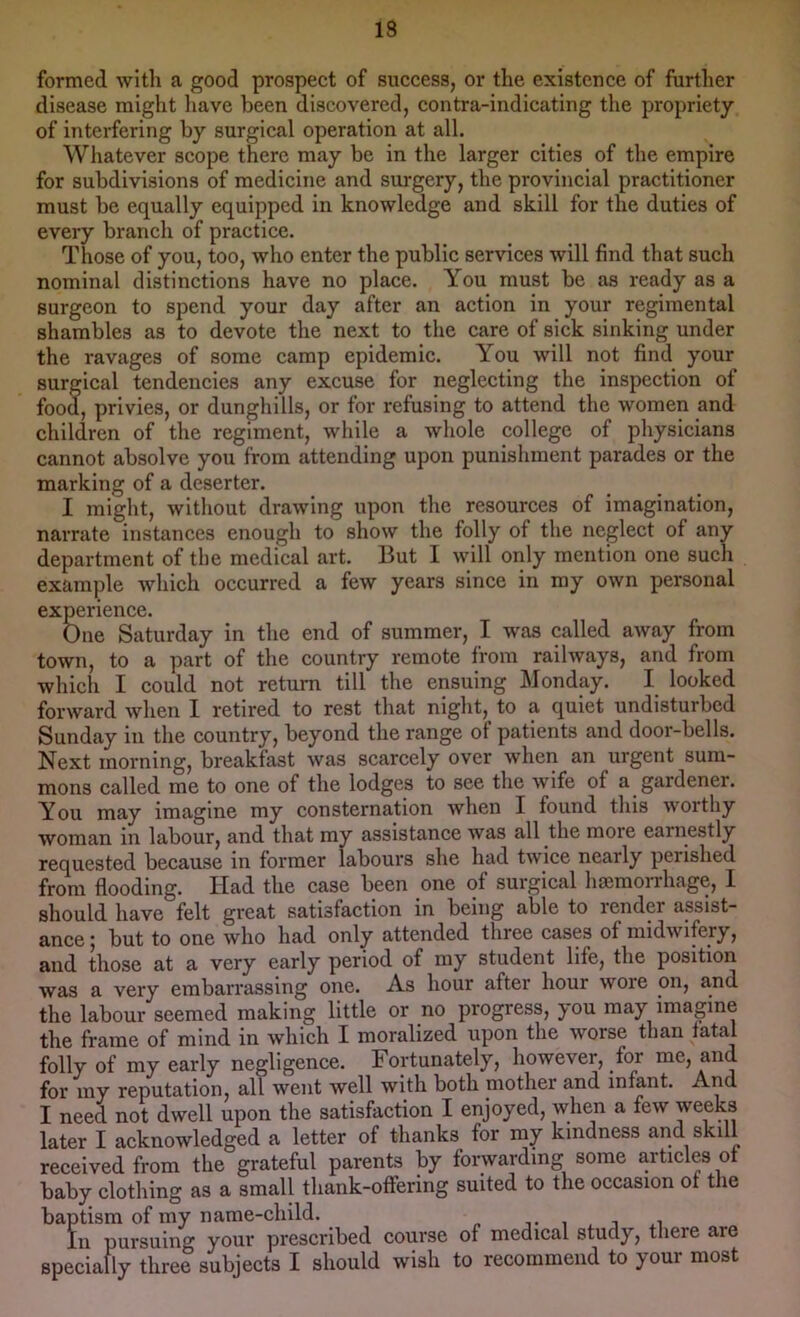 formed with a good prospect of suceess, or the existence of further disease might liave been discovered, contra-indicating the propriety of interfering by surgical operation at all. Whatever scope there may be in the larger cities of the empire for subdivisions of medicine and surgery, the provincial practitioner must be equally equipped in knowledge and skill for the duties of every branch of practice. Those of you, too, who enter the public services will find that such nominal distinctions have no place. You must be as ready as a surgeon to spend your day after an action in your regimental shambles as to devote the next to the care of sick sinking under the ravages of some camp epidemic. You will not find your surgical tendencies any excuse for neglecting the inspection of food, privies, or dunghills, or for refusing to attend the women and children of the regiment, while a whole college of physicians cannot absolve you from attending upon punishment parades or the marking of a deserter. I might, without drawing upon the resources of imagination, narrate instances enough to show the folly of the neglect of any department of the medical art. But 1 will only mention one such example which occurred a few years since in my own personal experience. One Saturday in the end of summer, I was called away from town, to a part of the country remote from railways, and from which I could not return till the ensuing Monday. I looked forward when I retired to rest that night, to a quiet undisturbed Sunday in the country, beyond the range of patients and door-bells. Next morning, breakfast was scarcely over when an urgent sum- mons called me to one of the lodges to see the wife of a gardener. You may imagine my consternation when I found this worthy woman in labour, and that my assistance was all the more earnestly requested because in former labours she had twice nearly perished from flooding. Had the case been one of surgical haemon-hage, 1 should have felt great satisfaction in being able to render assist- ance! but to one who had only attended three cases of midwifery, and those at a very early period of my student life, the position was a very embarrassing one. As hour after hour wore on, and the labour seemed making little or no progress, you may imagine the frame of mind in which I moralized upon the worse than fatal folly of my early negligence. Fortunately, however, for me, and for my reputation, all went well with both mother and infant. And I need not dwell upon the satisfaction I enjoyed, when a few weeks later I acknowledged a letter of thanks for my kindness and skill received from the grateful parents by forwarding some articles of baby clothing as a small thank-offering suited to the occasion of the baptism of my name-child. t , , n In pursuing your prescribed course of medical study, there are specially three subjects I should wish to recommend to your most