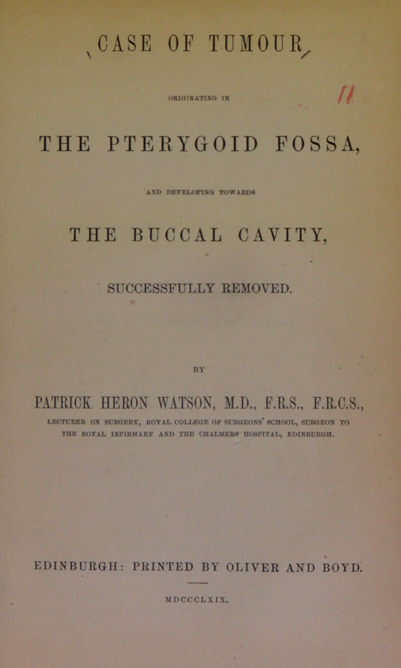 s CASE OF TUMOUR. ORIGINATING IN f f ' 0 THE PTERYGOID FOSSA, AND DEVELOPING TOWARDS THE BUCCAL CAVITY, 0 SUCCESSFULLY REMOVED. PATRICK HERON WATSON, M.D., E.R.S., F.R.C.S., LECTURER ON SURGERY, ROYAL COLLEGE OF SUROEON8’ SCHOOL, SURGEON TO THE ROYAL INFIRMARY AND THE CHALMERS HOSPITAL, EDINBURGH. EDINBURGH: PRINTED BY OLIVER AND BOYD. MDCCCLXIX.