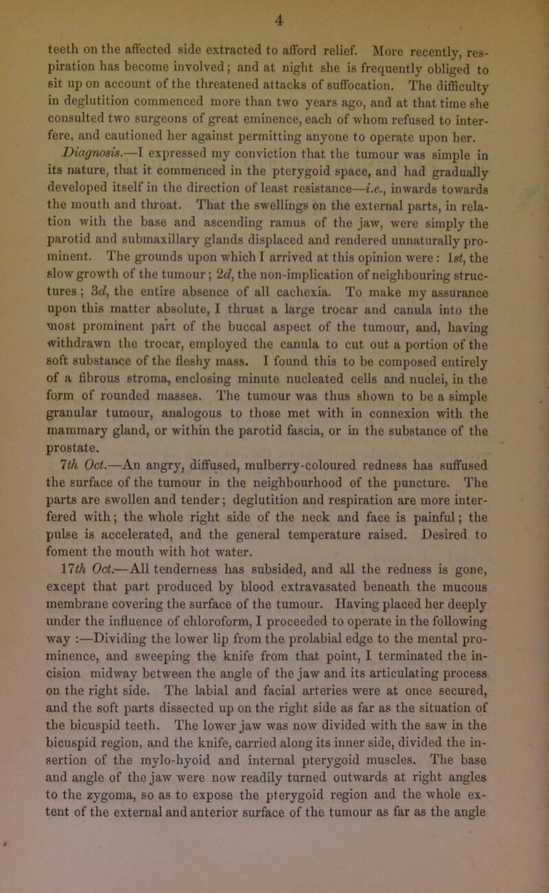 teeth on the affected side extracted to afford relief. More recently, res- piration has become involved; and at night she is frequently obliged to sit up on account of the threatened attacks of suffocation. The difficulty in deglutition commenced more than two years ago, and at that time she consulted two surgeons of great eminence, each of whom refused to inter- fere, and cautioned her against permitting anyone to operate upon her. Diagnosis.—I expressed my conviction that the tumour was simple in its nature, that it commenced in the pterygoid space, and had gradually developed itself in the direction of least resistance—i.e., inwards towards the mouth and throat. That the swellings on the external parts, in rela- tion with the base and ascending ramus of the jaw, were simply the parotid and submaxillary glands displaced and rendered unnaturally pro- minent. The grounds upon which I arrived at this opinion were: 1st, the slow growth of the tumour; 2d, the non-implication of neighbouring struc- tures ; 3d, the entire absence of all cachexia. To make my assurance upon this matter absolute, I thrust a large trocar and canula into the most prominent part of the buccal aspect of the tumour, and, having withdrawn the trocar, employed the canula to cut out a portion of the soft substance of the fleshy mass. I found this to be composed entirely of a fibrous stroma, enclosing minute nucleated cells and nuclei, in the form of rounded masses. The tumour was thus shown to be a simple granular tumour, analogous to those met with in connexion with the mammary gland, or within the parotid fascia, or in the substance of the prostate. lili Oct.—An angry, diffused, mulberry-coloured redness has suffused the surface of the tumour in the neighbourhood of the puncture. The parts are swollen and tender; deglutition and respiration are more inter- fered with; the whole right side of the neck and face is painful; the pulse is accelerated, and the general temperature raised. Desired to foment the mouth with hot water. 17th Oct.—All tenderness has subsided, and all the redness is gone, except that part produced by blood extravasated beneath the mucous membrane covering the surface of the tumour. Having placed her deeply under the influence of chloroform, I proceeded to operate in the following way :—Dividing the lower lip from the prolabial edge to the mental pro- minence, and sweeping the knife from that point, I terminated the in- cision midway between the angle of the jaw and its articulating process on the right side. The labial and facial arteries were at once secured, and the soft parts dissected up on the right side as far as the situation of the bicuspid teeth. The lower jaw was now divided with the saw in the bicuspid region, and the knife, carried along its inner side, divided the in- sertion of the mylo-hyoid and internal pterygoid muscles. The base and angle of the jaw were now readily turned outwards at right angles to the zygoma, so as to expose the pterygoid region and the whole ex- tent of the external and anterior surface of the tumour as far as the angle