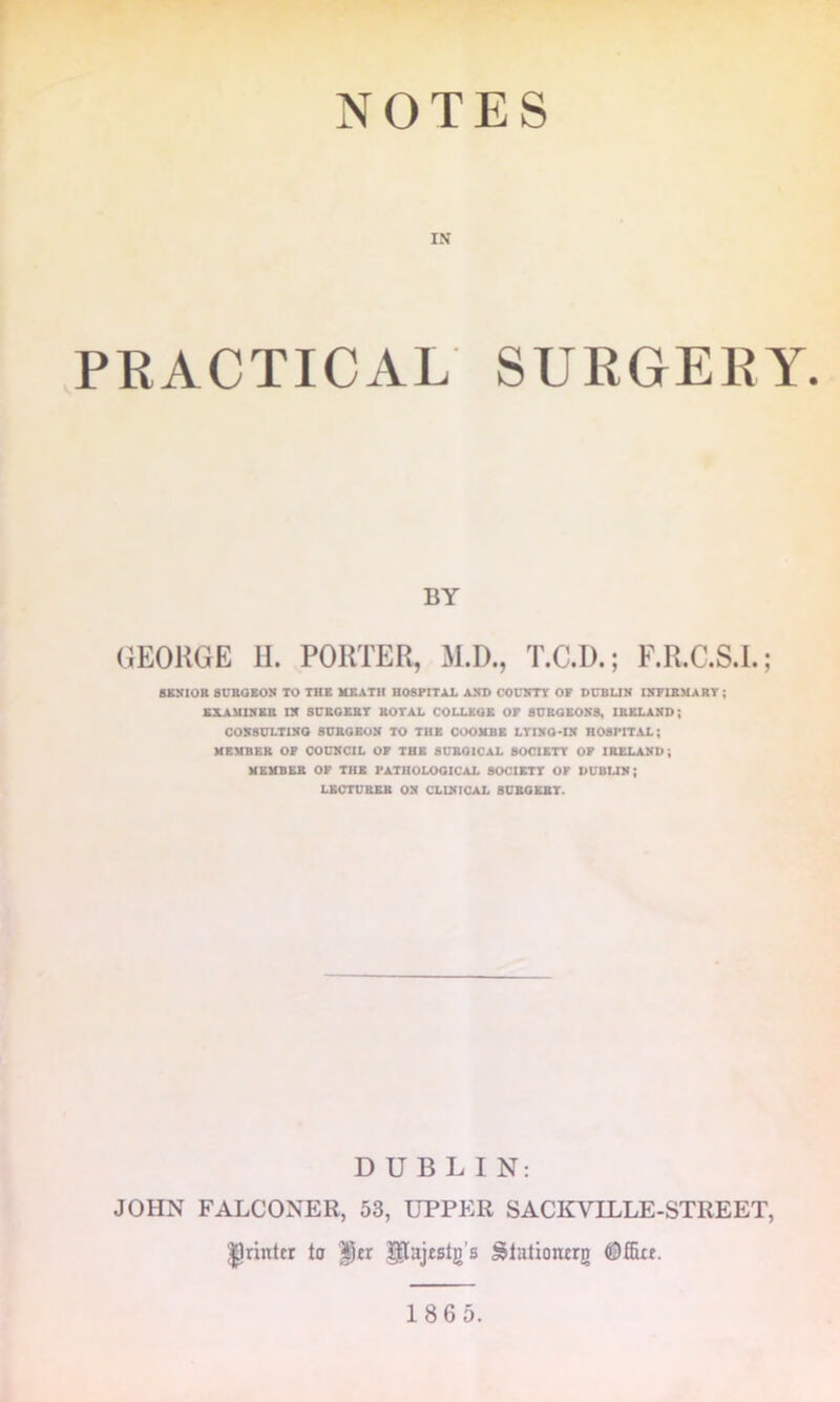 NOTES IN PEACTICAL SUEGEEY. BY GEORGE 11. PORTER, M.D., T.C.D.; F.R.C.S.I.; 8KN10R SUSOEON TO THE HEATH HOSPITAL AX1> GOUETT OF DUBUN I5F1BMART; EXAMIEEB IE SCROEBT ROTAL COLLEGE OF 8UROEOE8, IBELAED; COE8DLT1EO BDEOEOE TO THE COOEBE LTXEO-IE HOSPITAL; MEMBER OF COCECIL OF THE SCROICAL 80CIETT OF IRELAEB; MEMBER OP THE PATHOLOGICAL SOCIETT OF DUBUE; LECTURER OE CLIEICAL BUROERT. DUBLIN: JOHN FALCONER, 53, UPPER SACKVILLE-STREET, printer to ^tr glajtslg’s iJlationerg 1865