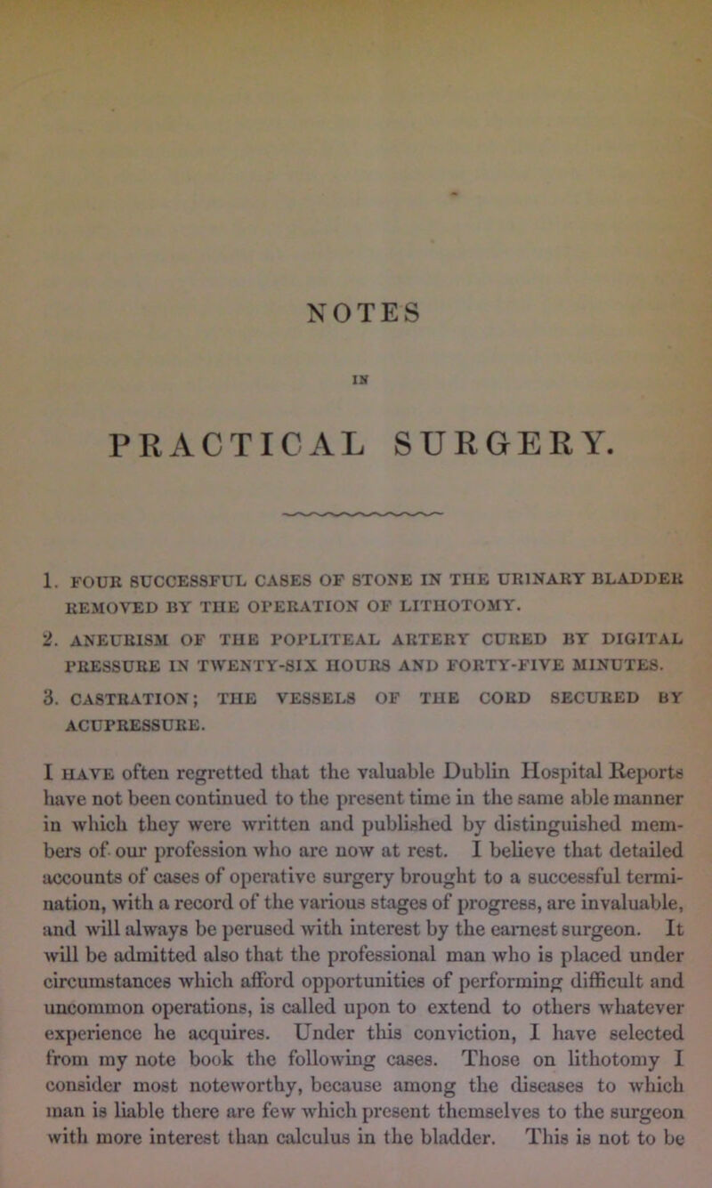 IH PRACTICAL SURGERY. 1. FOUR SUCCESSFUL CASES OF STONE IN THE URINARY BLADDER REMOVED BY THE OPERATION OF LITHOTOMY. 2. ANEURISM OF THE POPLITEAL ARTERY CURED BY DIGITAL PRESSURE IN TWENTY-SIX HOURS AND FORTY-FIVE MINUTES. 3. CASTRATION; THE VESSELS OF THE COED SECURED BY ACUPRESSURE. I HAVE often regi’etted that the valuable Dublin Hospital Rejxjrts have not been continued to the present time in the same able manner in which they were written and published by distinguished mem- bers of. our profession who are now at rest. I believe that detailed accounts of cases of operative surgery brought to a successful termi- nation, with a record of the various stages of progress, are invaluable, and will always be perused with interest by the earnest surgeon. It will be admitted also that the professional man who is placed under circumstances which afford opportunities of performing difficult and uncommon operations, is called upon to extend to others whatever experience he acquires. Under this conviction, I have selected from my note book the following cases. Those on lithotomy I consider most noteworthy, because among the diseases to which man is liable there are few which present themselves to the surgeon with more interest than calculus in the bladder. This is not to be