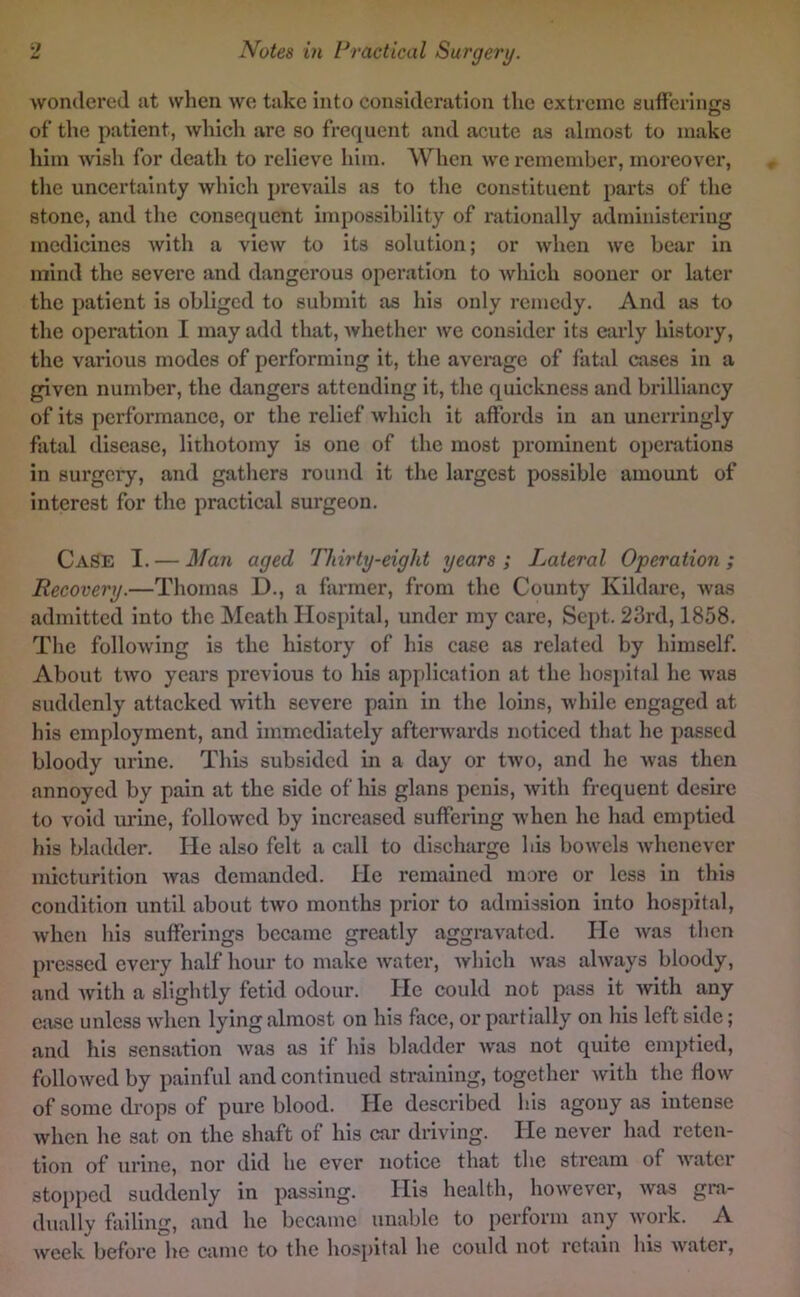 wondered at when we take into consideration the extreme suffcrinecs of the patient, which arc so frequent and acute as almost to make him wish for death to relieve him. When we remember, moreover, the uncertainty which prevails as to the constituent parts of the stone, and the consequent impossibility of rationally administering medicines with a view to its solution; or when we bear in mind the severe and dangerous operation to which sooner or later the patient is obliged to submit as his only remedy. And as to the operation I may add that, whether we consider its early history, the various modes of performing it, the average of fatal cases in a given number, the dangers attending it, the quickness and brilliancy of its performance, or the relief which it affords in an unerringly fatal disease, lithotomy is one of the most prominent operations in surgery, and gathers round it the largest possible amount of Interest for the practical surgeon. Case I. — Man aged Thirty-eight years ; Lateral Operation ; Recovery.—Thomas D., a farmer, from the County Kildare, was admitted into the Meath Hospital, under my care. Sept. 23rd, 1858. The following is the history of his case as related by himself. About two years previous to his application at the hospital he was suddenly attacked with severe pain in the loins, while engaged at his employment, and immediately afterwards noticed that he passed bloody urine. This subsided in a day or two, and he was then annoyed by pain at the side of his glans penis, with frequent desire to void urine, followed by increased suffering when he had emptied his bladder. He also felt a call to discharge his bowels whenever micturition was demanded. He remained more or less in this condition until about two months prior to admission into hospital, when Ids sufferings became greatly aggravated. He Avas then pressed every half hour to make water, Avhich was always bloody, and Avith a slightly fetid odour. He could not piss it Avith any case unless Avhen lying almost on his face, or partially on his left side; and his sensation Avas as if his bladder Avas not quite emptied, folloAvcd by painful and continued straining, together Avith the flow of some drops of pure blood. He described Ids agony as intense Avhen he sat on the shaft of his car driving. He never had reten- tion of urine, nor did he ever notice that the stream of AA’^atcr stopped suddenly in passing. His health, hoAvever, Avas gra- dually failing, and he became unable to perform any Avork. A Aveek before he came to the hosjiital he could not retain his Avater,