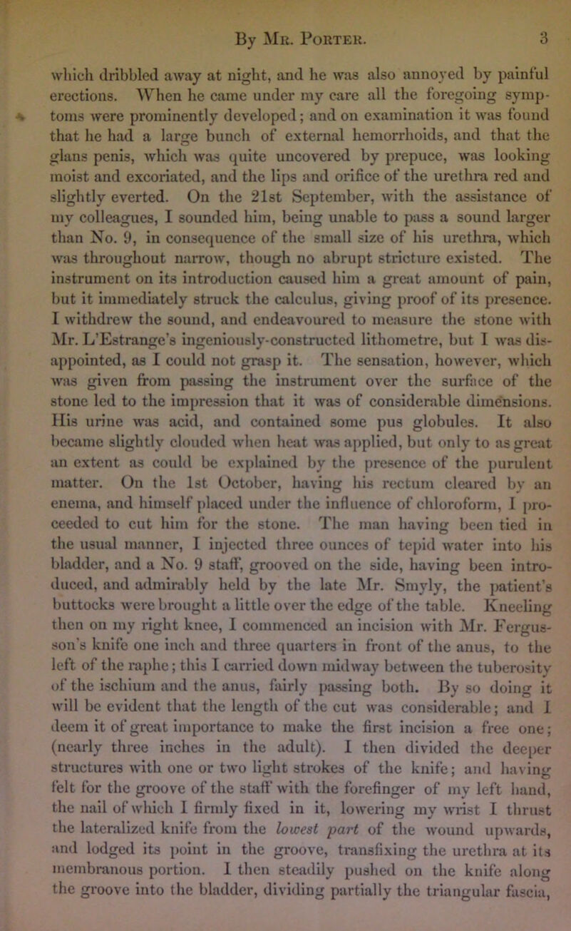 which dribbled away at night, and he was also annoyed by painful erections. When he came under my care all the foregoing symp- toms were prominently developed; and on examination it was found that he had a large bunch of external hemorrhoids, and that the glans penis, which was quite uncovered by prepuce, was looking moist and excoriated, and the lips and orifice of the urethra red and slightly everted. On the 21st September, with the assistance of my colleagues, I sounded him, being unable to pass a sound larger than No. 9, in consequence of the small size of his urethra, which was throughout narrow, though no abrupt stricture existed. The instrument on its introduction caused him a great amount of pain, but it immediately struck the calculus, giving proof of its j)resence. I withdrew the sound, and endeavoured to mciisure the stone with Mr. L’Estrange’s ingeniously-constructed lithometre, but I was dis- appointed, as I could not grasp it. The sensation, however, wliich was given from passing the instrument over the surface of the stone led to the impression that it was of considerable dimensions. Mis urine was acid, and contained some pus globules. It also became slightly clouded when heat was applied, but only to as great an extent as could be explained by the presence of the purulent matter. On the 1st October, having his rectum cleared by an enema, and himself placed under the influence of chloroform, I pro- ceeded to cut him for the stone. The man having been tied in the usual manner, 1 injected three ounces of tepid water into his bhulder, and a No. 9 staff, grooved on the side, having been intro- duced, and admirably held by the late Mr. Smyly, the patient’s buttocks were brought a little over the edge of the table. Kneeling then on my right knee, I commenced an incision with ^Ir. Fergus- son’s knife one inch and tlu-ce quarters in front of the anus, to the left of the raphe; this I carried down midway between the tuberosity of the ischium and the anus, fairly passing both. By so doing it will be evident that the length of the cut was considerable; and 1 deem it of great importance to make the first incision a free one; (nearly three inches in the adult). I then divided the deeper structures with one or two light strokes of the knife; and having felt for the groove of the staff with the forefinger of my left hand, the nail of which I firmly fixed in it, lowering my wrist I thrust the lateralized knife from the lowest part of the wound upwards, and lodged its point in the groove, transfixing the urethra at its membranous portion. 1 then steadily pushed on the knife along the groove into the bladder, dividing partially the triangular fascia.