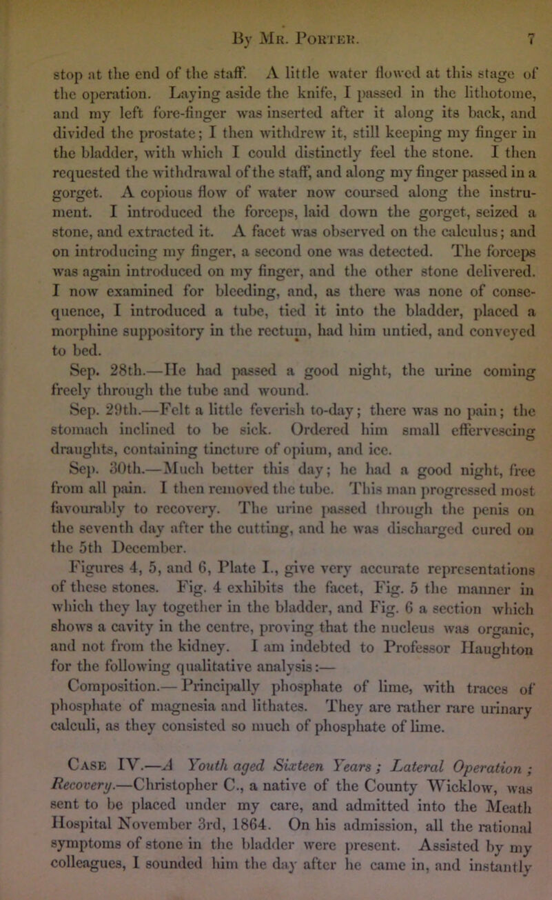 stop at the end of the staff'. A little water flowed at tliis stage of the oi>eration. Laying aside the knife, I passed in the lithotoine, and my left fore-finger -was inserted after it along its back, and divided the prostate; I then withdrew' it, still keeping my finger in the bladder, with which I coidd distinctly feel the stone. I tlicn requested the withdrawal of the staff, and along my finger passed in a gorget. A copious flow of water now coursed along the instru- ment. I introduced the forceps, laid down the gorget, seized a stone, and extracted it. A facet was observed on the cjdculus; and on introducing my finger, a second one was detected. The forcejw w'as again introtluced on my finger, and the other stone delivered. I now examined for bleeding, and, as there was none of conse- quence, I introduced a tube, tied it into the bladder, placed a morphine suppository in the rectum, had him untied, and conveyed to bed. Sep. 28th.—He had passed a good night, the urine coming freely through the tube and wound. Sep. 29th.—Felt a little feverish to-day; there w'as no pain; the stomach inclined to be sick. Ordered him small effervescincr O draughts, containing tincture of opium, and ice. Sep. 30th.—Much better tliis day; he had a good night, free from all pjiin. I then removed the tube. This man progressed most favourably to recovery. The urine passed through the penis on the seventh day after the cutting, and he was discharged cured on the 5th December. Figures 4, 5, and 6, Plate I., give very accurate representations of these stones. Fig. 4 exhibits the facet, Fig. 5 the manner in which they lay together in the bladder, and Fig. 6 a section which shows a cavity in the centre, proving that the nucleus wjis organic, and not from the kidney. I am indebted to Professor Ilaughton for the following qualitative analysis:— Composition.— Princiiially phosphate of lime, with traces of ])hosphate of imignesia and lithates. They are rather rare urinary calculi, as they consisted so much of phosphate of lime. Case IV.—A Youth aged Sixteen Years ; Lateral Operation ; Recovery.—Christopher C., a native of the County Wicklow, was sent to be iilaccd under my care, and admitted into the Meath lIosj)ital November 3rd, 1864. On his admission, all the rational symptoms of stone in the bladder were i)rescnt. Assisted by my