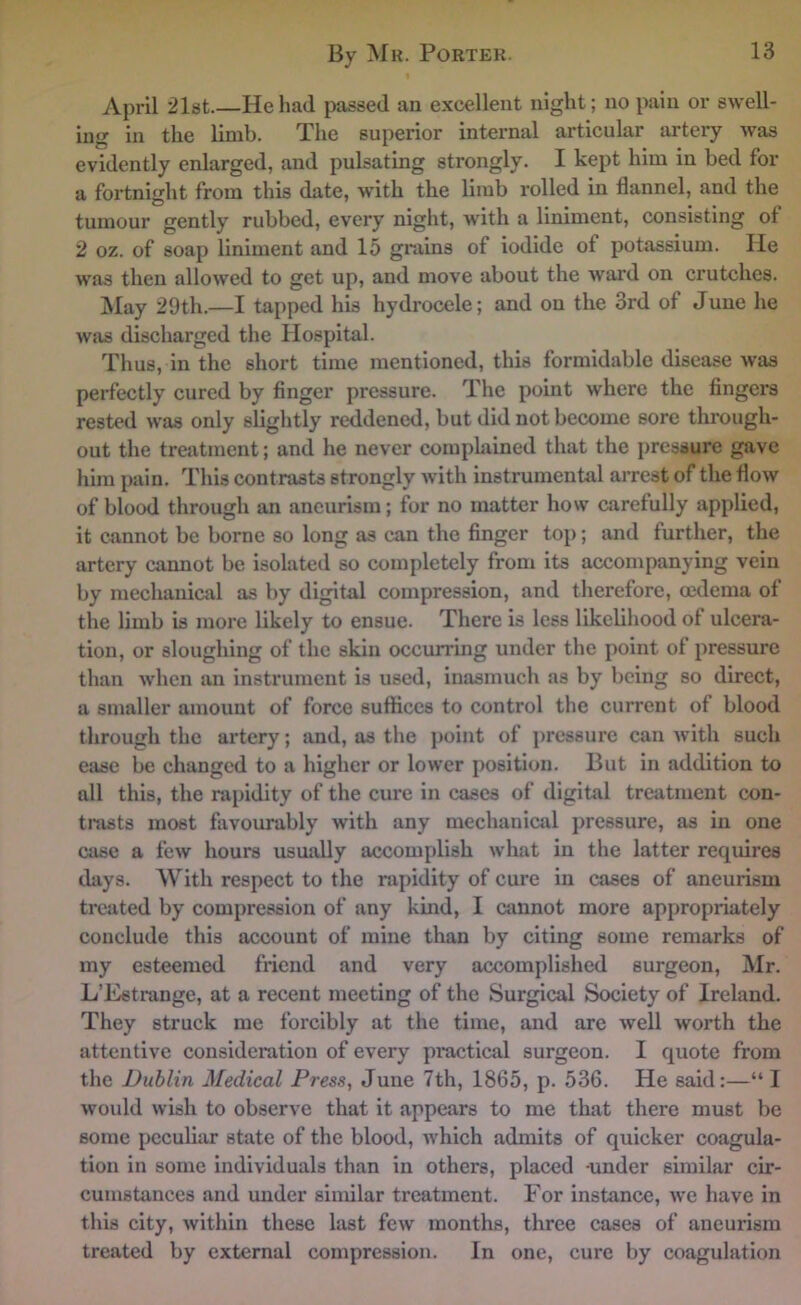 April 21st.—He had passed an excellent night; no pain or swell- ing in the limb. The superior internal articular artery was evidently enlarged, and pulsating strongly. I kept him in bed for a fortnight from this date, with the limb rolled in flannel, and the tumour gently rubbed, every night, with a liniment, consisting ot 2 oz. of soap liniment and 15 grains of iodide of potassium. He was then allowed to get up, and move about the ward on crutches. May 29th.—I tapped his hydrocele; and on the 3rd of June he was discharged the Hospital. Thus, in the short time mentioned, this formidable disease was perfectly cured by finger pressure. The point where the fingers rested was only slightly reddened, but did not become sore through- out the treatment; and he never comphiined that the pressure gave him pain. This contrasts strongly with instrumental arrest of the flow of blood through an aneurism; for no matter how carefully applied, it cannot be borne so long as can the finger top; and further, the artery cannot be isolated so completely from its accompanying vein by mechanical as by digital compression, and therefore, mdema of the limb is more likely to ensue. There is less likelihood of ulcera- tion, or sloughing of the skin occurring under the point of pressure than when an instrument is used, iuasmixch as by being so direct, a smaller amount of force suffices to control the current of blood through the artery; and, as the j)oint of jxrcssure can with such ease be changed to a higher or lower position. But in addition to all this, the rapidity of the cure in cases of digital trejitment con- trasts most favourably with any mechanical pressure, as in one case a few hours usually accomplish what in the latter requires thiys. With respect to the rapidity of cure in cases of aneurism treated by compression of any kind, I cxinnot more appropriately conclude this account of mine than by citing some remarks of my esteemed friend and very accomplished surgeon, Mr. L’Estninge, at a recent meeting of the Surgical Society of Ireland. They struck me forcibly at the time, and are well worth the attentive consideration of every pi*actical surgeon. I quote from the Dublin Medical Press, June 7th, 1865, p. 536. He said:—“ I would wish to observe that it appears to me that there must be some peculiar state of the blood, Avhich admits of quicker coagula- tion in some individuals than in others, placed -under similar cir- cumstances and under similar treatment. For instance, we have in this city, within these last few months, three cases of aneurism treated by external compression. In one, cure by coagulation