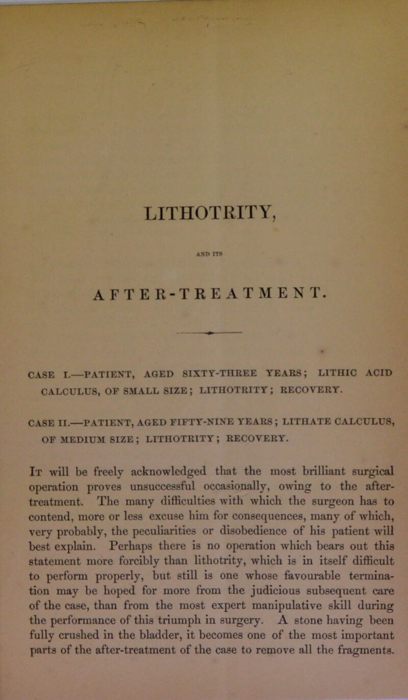 AXI> ITS AFTER-TREATMENT. CASE I.—PATIENT, AGED SIXTY-THREE YEARS; LITHIC ACID CALCULUS, OF SMALL SIZE; LITHOTRITY; RECOVERY. CASE II.—PATIENT, AGED FIFTY-NINE YEARS; LITIIATE CALCULUS, OF MEDIUM SIZE ; LITHOTRITY; RECOVERY. It will be freely acknowledged that the most brilliant surgical operation proves unsuccessful occasionally, owing to the after- treatment. The many difficulties with which the surgeon has to contend, more or less excuse him for consequences, many of which, very probably, the peculiarities or disobedience of his patient will best explain. Perhaps there is no operation which bears out this statement more forcibly than lithotrity, which is in itself difficult to perform properly, but still is one whose favourable termina- tion may be hoped for more from the judicious subsequent care of the case, than from the most expert manipulative skill during the performance of this triumph in surgery. A stone having been fully crushed in the bladder, it becomes one of the most important parts of the after-treatment of the case to remove all the fragments.