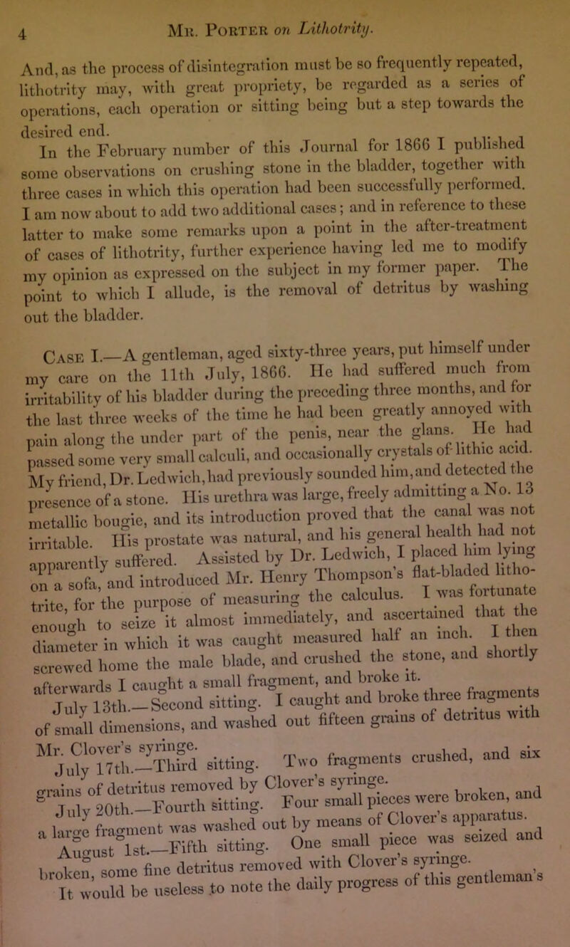 And, as the process of disintegration must be so frequently repeated, lithotrity may, with great propriety, be regarded as a series of operations, each operation or sitting being but a step towards the desired end. In the February number of this Journal for 1866 I published some observations on crushing stone in the bladder, together with three cases in which this operation had been successfully performed. I am now about to add two additional cases; and in reference to these latter to make some remarks upon a point in the after-treatment of cases of lithotrity, further experience having led me to modify my opinion as expressed on the subject in my former paper. 1 he point to which I allude, is the removal of detritus by washing out the bladder. Case I A gentleman, aged sixty-three years, put lnmself uuder my care on the 11th July, 1866. He had suffered much from irritability of his bladder during the preceding three months, and for the last three weeks of the time he had been greatly annoyed with pain along the under part of the penis, near the gJans. He had passed some very small calculi, and occasionally crystals of hthic>a«d. My friend, Dr. Ledwich,had previously sounded him,and detected the presence of a stone. His urethra was large, freely admitting a No. 13 metallic bougie, and its introduction proved that the canal was no irritable. His prostate was natural, and his general health had no apparently suffered. Assisted by Dr. Ledwich, I placed him ymg on a sofa and introduced Mr. Henry Thompsons flat-bladed litho- trite for the purpose of measuring the calculus. I was fortunafe enough to seize it almost immediately, and ascertained that the diameter in which it was caught measured half an inch I then screwed home the male blade, and crushed the stone, and slim y ofWwnrds I cairn-lit a small fragment, and broke it. July 13th —Second sitting. I caught and broke three frogmen ofSdimensions, and washed out fifteen groins of detntns wrth MJuw”?th.-Thfrd sitting. Two fragments crushed, and six brotot’M,d . fragment was washed out by means of Clovers apparatus. ^August°lst.—Fifth sitting. One small piece was sened and bt worL u^t note the daily progress of this gentleman's