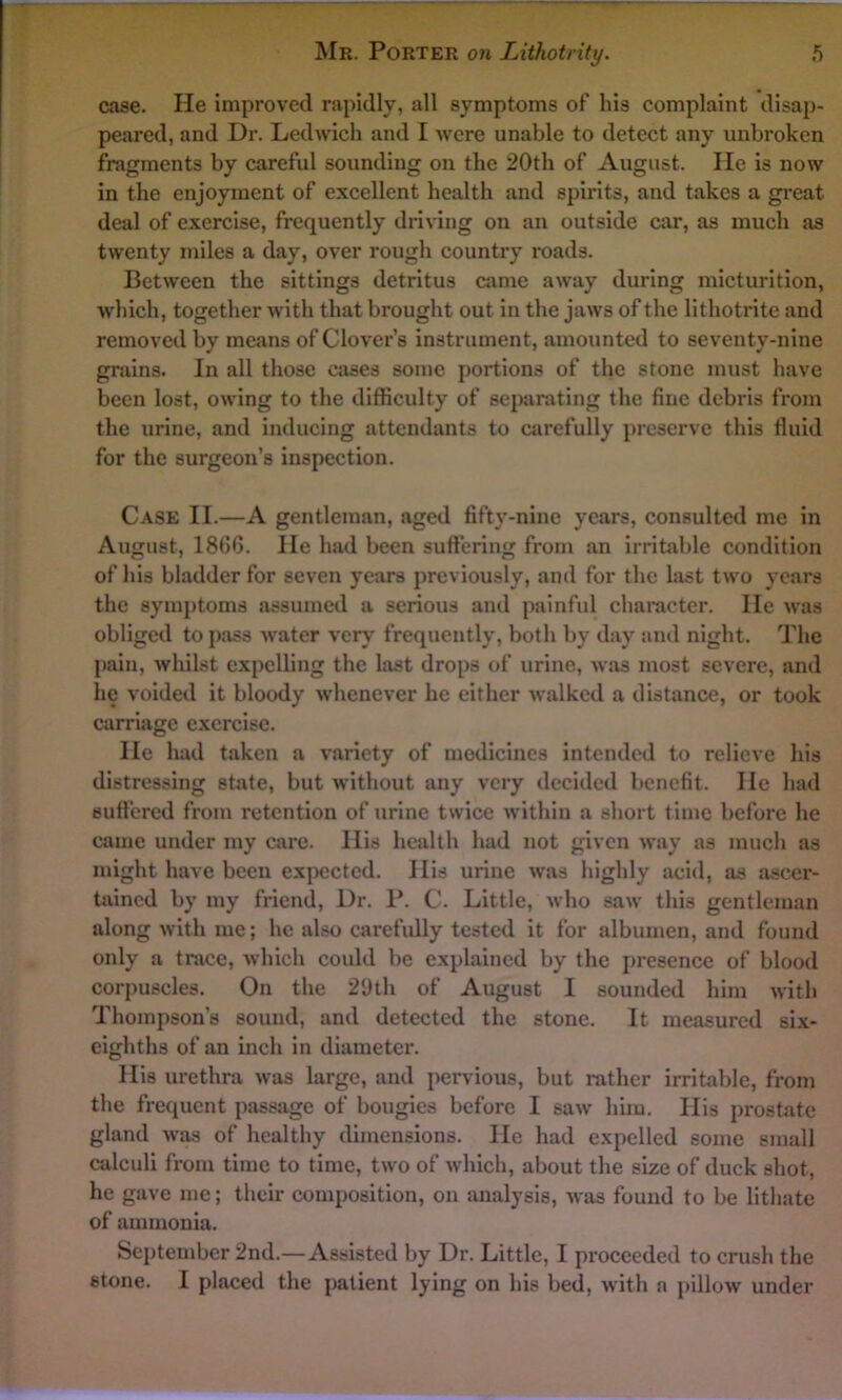 case. He improved rapidly, all symptoms of his complaint disap- peared, and Dr. Ledwich and I were unable to detect any unbroken fragments by careful sounding on the 20th of August. lie is now in the enjoyment of excellent health and spirits, and takes a great deal of exercise, frequently driving on an outside car, as much as twenty miles a day, over rough country roads. Between the sittings detritus came away during micturition, which, together with that brought out in the jaws of the lithotrite and removed by means of Clover’s instrument, amounted to seventy-nine grains. In all those cases some portions of the stone must have been lost, owing to the difficulty of separating the fine debris from the urine, and inducing attendants to carefully preserve this fluid for the surgeon’s inspection. Case II.—A gentleman, aged fifty-nine years, consulted me in August, 1866. He had been suffering from an irritable condition of his bladder for seven years previously, and for the last two years the symptoms assumed a serious and painful character. He was obliged to pass water very frequently, both by day and night. The pain, whilst expelling the last drops of urine, was most severe, and he voided it bloody whenever he either walked a distance, or took carriage exercise. He had taken a variety of medicines intended to relieve his distressing state, but without any very decided benefit. He had suffered from retention of urine twice within a short time before he came under my care. His health had not given way as much as might have been expected. His urine was highly acid, as ascer- tained by my friend, Dr. P. C. Little, who saw this gentleman along with me; he also carefully tested it for albumen, and found only a trace, which could be explained by the presence of blood corpuscles. On the 29th of August I sounded him with Thompson’s sound, and detected the stone. It measured six- eighths of an inch in diameter. His urethra was large, and pervious, but rather irritable, from the frequent passage of bougies before I saw him. His prostate gland was of healthy dimensions. He had expelled some small calculi from time to time, two of which, about the size of duck shot, he gave me; their composition, on analysis, was found to be lithate of ammonia. September 2nd.—Assisted by Dr. Little, I proceeded to crush the stone. I placed the patient lying on his bed, with a pillow under