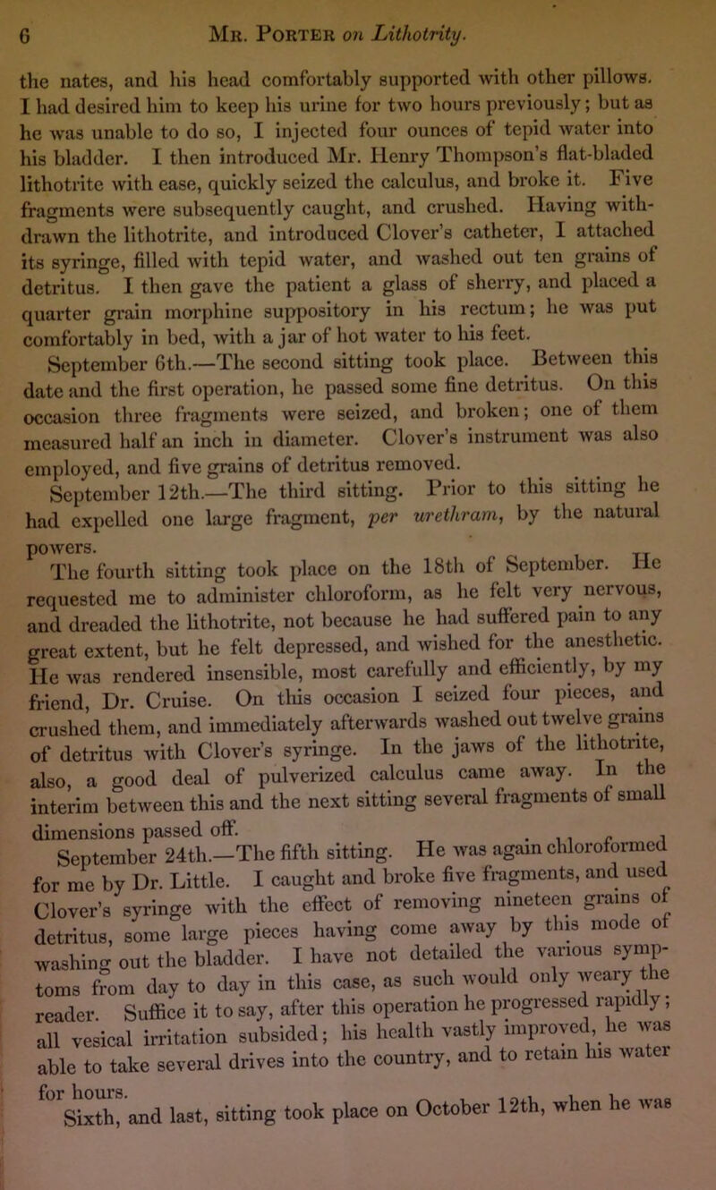 the nates, and his head comfortably supported with other pillows. I had desired him to keep his urine for two hours previously; but as he was unable to do so, I injected four ounces of tepid water into his bladder. I then introduced Mr. Henry Thompson’s flat-bladed lithotrite with ease, quickly seized the calculus, and broke it. F ive fragments were subsequently caught, and crushed. Having with- drawn the lithotrite, and introduced Clover’s catheter, I attached its syringe, filled with tepid water, and washed out ten grains of detritus. I then gave the patient a glass of sherry, and placed a quarter grain morphine suppository in his rectum; he was put comfortably in bed, with a jar of hot water to his feet. September Gth.—The second sitting took place. Between this date and the first operation, he passed some fine detritus. On this occasion three fragments were seized, and broken; one of them measured half an inch in diameter. Clover’s instrument was also employed, and five grains of detritus removed. September 12th.—The third sitting. Prior to this sitting he had expelled one large fragment, per urethram, by the natural powers. The fourth sitting took place on the 18th of September. He requested me to administer chloroform, as he felt very nervous, and dreaded the lithotrite, not because he had suffered pain to any great extent, but he felt depressed, and wished for the anesthetic. He was rendered insensible, most carefully and efficiently, by my friend Dr. Cruise. On this occasion I seized four pieces, and crushed them, and immediately afterwards washed out twelve grains of detritus with Clover’s syringe. In the jaws of the lithotrite, also, a good deal of pulverized calculus came away. In the interim between this and the next sitting several fragments of small dimensions passed off. ., „ , September 24th.-The fifth sitting. He was again chloroformed for me by Dr. Little. I caught and broke five fragments, and used Clover’s syringe with the effect of removing nineteen grains of detritus, some large pieces having come away by tins mode ot washing out the bladder. I have not detailed the various symp- toms from day to day in this case, as such would only weary the reader Suffice it to say, after this operation he progressed rapid y, all vesical irritation subsided; his health vastly unproved, he was able to take several drives into the country, and to retain his water for hours Sixth, and last, sitting took place on October 12th, when he was