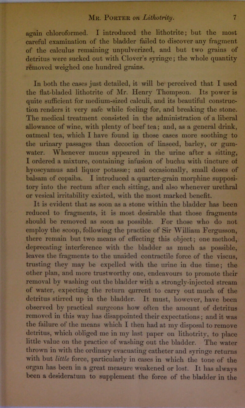 again chloroformed. I introduced the lithotrite; but the most careful examination of the bladder failed to discover any fragment, of the calculus remaining unpulverized, and but two grains of detritus were sucked out with Clover’s syringe; the whole quantity removed weighed one hundred grains. In both the cases just detailed, it will be perceived that I used the flat-bladed lithotrite of Mr. Henry Thompson. Its power is quite sufficient for medium-sized calculi, and its beautiful construc- tion renders it very safe while feeling for, and breaking the stone. The medical treatment consisted in the administration of a liberal allowance of wine, with plenty of beef tea; and, as a general drink, oatmeal tea, which I have found in those cases more soothing to the urinary passages than decoction of linseed, barley, or gum- water. Whenever mucus appeared in the urine after a sitting, I ordered a mixture, containing infusion of buchu with tincture of hyoscyamus and liquor potassaj; and occasionally, small doses of balsam of copaiba. I introduced a quarter-grain morphine supposi- tory into the rectum after each sitting, and also whenever urethral or vesical irritability existed, with the most marked benefit. It is evident that as soon as a stone within the bladder has been reduced to fragments, it is most desirable that those fragments should be removed as soon as possible. For those who do not employ the scoop, following the practice of Sir William Fergusson, there remain but two means of effecting this object; one method, deprecating interference with the bladder as much as possible, leaves the fragments to the unaided contractile force of the viscus, trusting they may be expelled with the urine in due time; the other plan, and more trustworthy one, endeavours to promote their removal by washing out the bladder with a strongly-injected stream of water, expecting the return current to carry out much of the detritus stirred up in the bladder. It must, however, have been observed by practical surgeons how often the amount of detritus removed in this way has disappointed their expectations; and it was the failure of the means which I then had at my disposal to remove detritus, which obliged me in my last paper on lithotrity, to place little value on the practice of washing out the bladder. The water thrown in with the ordinary evacuating catheter and syringe returns with but little force, particularly in cases in which the tone of the organ has been in a great measure weakened or lost. It has always been a desideratum to supplement the force of the bladder in the