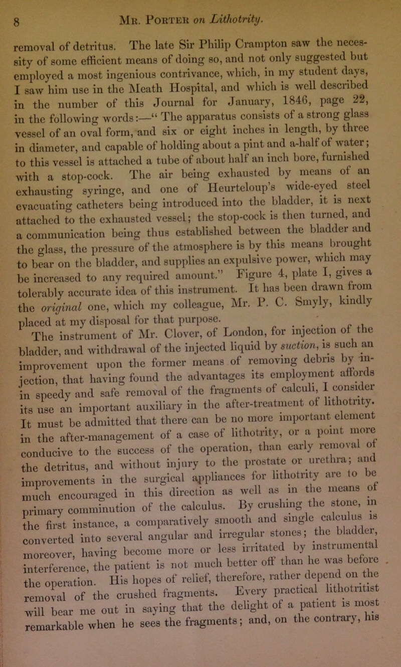 removal of detritus. The late Sir Philip Crampton saw the neces- sity of some efficient means of doing so, and not only suggested but employed a most ingenious contrivance, which, in my student days, I saw him use in the Meath Hospital, and which is well described in the number of this Journal for January, 1846, page 22, in the following words:—“ The apparatus consists of a strong glnss vessel of an oval form, and six or eight inches in length, by three in diameter, and capable of holding about a pint and a-half of water; to this vessel is attached a tube of about half an inch bore, furnished with a stop-cock. The air being exhausted by means of an exhausting syringe, and one of Ileurteloup’s wide-eyed steel evacuating catheters being introduced into the bladder, it is next attached to the exhausted vessel; the stop-cock is then turned, and a communication being thus established between the bladder and the glass, the pressure of the atmosphere is by this means brought to bear on the bladder, and supplies an expulsive power, which may be increased to any required amount,” Figure 4, plate I, gives a tolerably accurate idea of this instrument. It has been drawn from the original one, which my colleague, Mr. P. C. Smyly, kinc y placed at my disposal for that purpose. . . . .. The instrument of Mr. Clover, of London, for injection of the bladder, and withdrawal of the injected liquid by suction is such an improvement upon the former means of removing debris by in- jection, that having found the advantages its employment affords in speedy and safe removal of the fragments of calculi, I consider its use an important auxiliary in the after-treatment of lithotrity. It must be admitted that there can be no more important elcmen in the after-management of a case of lithotrity, or a point, more conducive to the success of the operation, than early removal o the detritus, and without injury to the prostate or urethra; an improvements in the surgical appliances for lithotrity aie to oe much encouraged in this direction as well as in the means o primary comminution of the calculus. By crushing the stone, m the first instance, a comparatively smooth and single calculus is converted into several angular and irregular stones; the bladder moreover, having become more or less irritated by instrumental interference, the patient is not much better off than he was be me . the operation. His hopes of relief, therefore, rather depend^ on the removal of the crushed fragments. Every practical lithotntist will bear me out in saying that the delight of a patient is most remarkable when he sees the fragments; and, on the contrary,