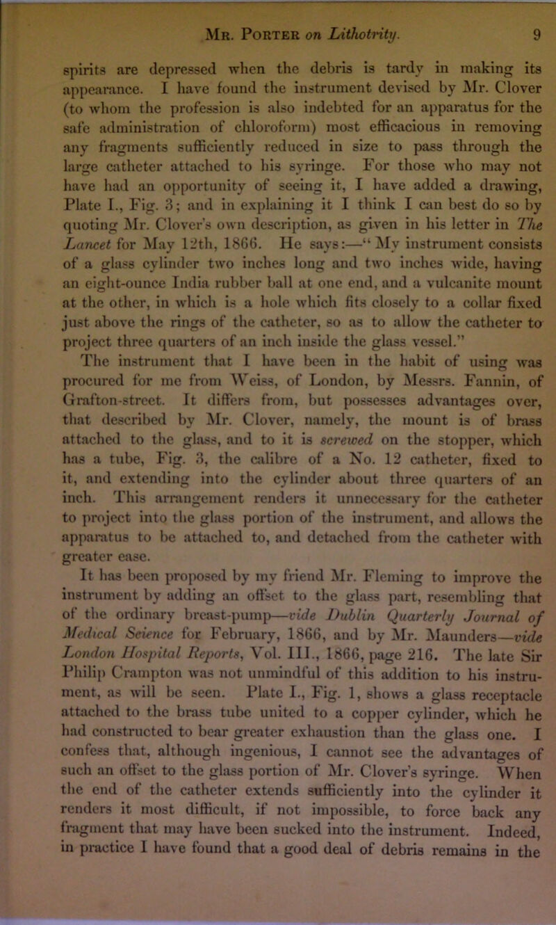 spirits are depressed when the debris is tardy in making its appearance. I have found the instrument devised by Mr. Clover (to whom the profession is also indebted for an apparatus for the safe administration of chloroform) most efficacious in removing any fragments sufficiently reduced in size to pass through the large catheter attached to his syringe. For those who may not have had an opportunity of seeing it, I have added a drawing, Plate I., Fig. 3; and in explaining it I think I can best do so by quoting Mr. Clover's own description, as given in his letter in The Lancet for May 12th, 1866. He says:—“ My instrument consists of a class cylinder two inches lone and two inches wide, ha vine an eight-ounce India rubber ball at one end, and a vulcanite mount at the other, in which is a hole which fits closely to a collar fixed just above the rings of the catheter, so as to allow the catheter to project three quarters of an inch inside the glass vessel.” The instrument that I have been in the habit of using was procured for me from Weiss, of London, by Messrs. Fannin, of Grafton-street. It differs from, but possesses advantages over, that described by Mr. Clover, namely, the mount is of brass attached to the glass, and to it is screwed on the stopper, which has a tube, Fig. 3, the calibre of a No. 12 catheter, fixed to it, and extending into the cylinder about three quarters of an inch. This arrangement renders it unnecessary for the catheter to project into the glass portion of the instrument, and allows the apparatus to be attached to, and detached from the catheter with greater ease. It has been proposed by my friend Mr. Fleming to improve the instrument by adding an offset to the glass part, resembling that of the ordinary breast-pump—vide Dublin Quarterly Journal of Medical Science for February, 1866, and by Mr. Maunders—vide London Hospital Reports, Vol. III., 1866, page 216. The late Sir Philip Crampton was not unmindful of this addition to his instru- ment, as will be seen. Plate I., Fig. 1, shows a glass receptacle attached to the brass tube united to a copper cylinder, which he had constructed to bear greater exhaustion than the glass one. I confess that, although ingenious, I cannot see the advantages of such an offset to the glass portion of Mr. Clover’s syringe. When the end of the catheter extends sufficiently into the cylinder it renders it most difficult, if not impossible, to force back any fragment that may have been sucked into the instrument. Indeed, in practice 1 have found that a good deal of debris remains in the