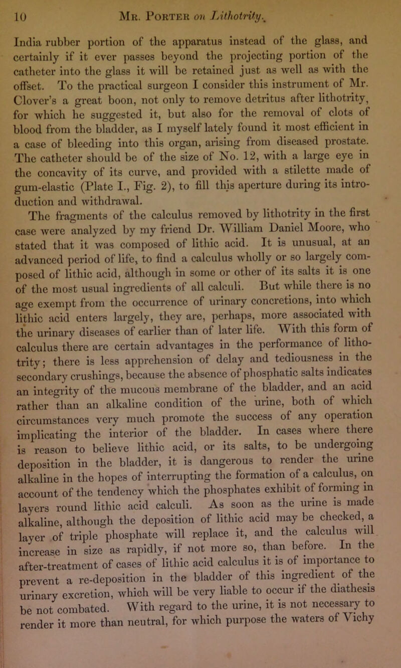 India rubber portion of the apparatus instead of the glass, and certainly if it ever passes beyond the projecting portion of the catheter into the glass it will be retained just as Avell as with the offset. To the practical surgeon I consider this instrument of Mr. Clover’s a great boon, not only to remove detritus after lithotrity, for which he suggested it, but also for the removal of clots of blood from the bladder, as I myself lately found it most efficient in a case of bleeding into this organ, arising from diseased prostate. The catheter should be of the size of No. 12, with a large eye in the concavity of its curve, and provided with a stilette made of gum-elastic (Plate I., Fig. 2), to fill this aperture during its intro- duction and withdrawal. The fragments of the calculus removed by lithotrity in the first case were analyzed by my friend Dr. William Daniel Moore, who stated that it was composed of lithic acid. It is unusual, at an advanced period of life, to find a calculus wholly or so largely com- posed of lithic acid, although in some or other of its salts it is one of the most usual ingredients of all calculi. But while there is no age exempt from the occurrence of urinary concretions, into which lithic acid enters largely, they are, perhaps, more associated with the urinary diseases of earlier than of later life. W ith this form of calculus there are certain advantages in the performance of litho- trity; there is less apprehension of delay and tediousness in the secondary crushings, because the absence of phosphatic salts indicates an integrity of the mucous membrane of the bladder, and an acid rather than an alkaline condition of the urine, both of which circumstances very much promote the success of any opeiation implicating the interior of the bladder. In cases where there is reason to believe lithic acid, or its salts, to be undergoing deposition in the bladder, it is dangerous to render the urine alkaline in the hopes of interrupting the formation of a calculus, on account of the tendency which the phosphates exhibit of forming in layers round lithic acid calculi. As soon .as the urine is made alkaline, although the deposition of lithic acid may be checked, a layer of triple phosphate will replace it, and the calculus will increase in size as rapidly, if not more so, than before. In the after-treatment of cases of lithic acid calculus it is of importance to prevent a re-deposition in the bladder of this ingredient of the urinary excretion, which will be very liable to occur if the diathesis be not combated. With regard to the urine, it is not necessary to render it more than neutral, for which purpose the waters of V ichy