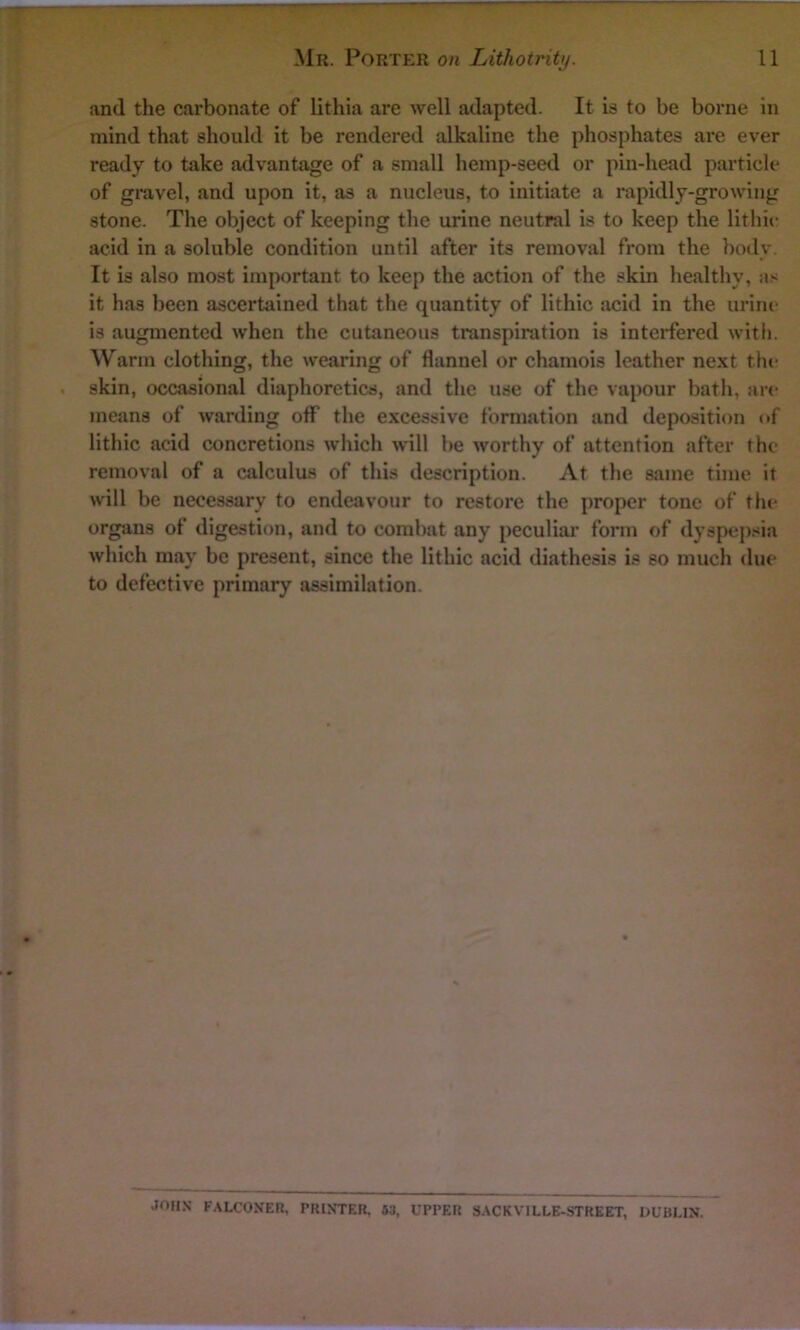 and the carbonate of lithia are well adapted. It is to be borne in mind that should it be rendered alkaline the phosphates are ever ready to take advantage of a small hemp-seed or pin-head particle of gravel, and upon it, as a nucleus, to initiate a rapidly-growing stone. The object of keeping the urine neutral is to keep the lithic acid in a soluble condition until after its removal from the body. It is also most important to keep the action of the skin healthy, as it has been ascertained that the quantity of lithic acid in the urine is augmented when the cutaneous transpiration is interfered with. Warm clothing, the wearing of flannel or chamois leather next the skin, occasional diaphoretics, and the use of the vapour bath, are means of warding off the excessive formation and deposition of lithic acid concretions which will be worthy of attention after the removal of a calculus of this description. At the same time it will be necessary to endeavour to restore the proper tone of the organs of digestion, and to combat any peculiar form of dyspepsia which may be present, since the lithic acid diathesis is so much due to defective primary assimilation. JOHX FALCONER, PRINTER. 83, UPPER SACKVILLE-STREET, DUBLIN.